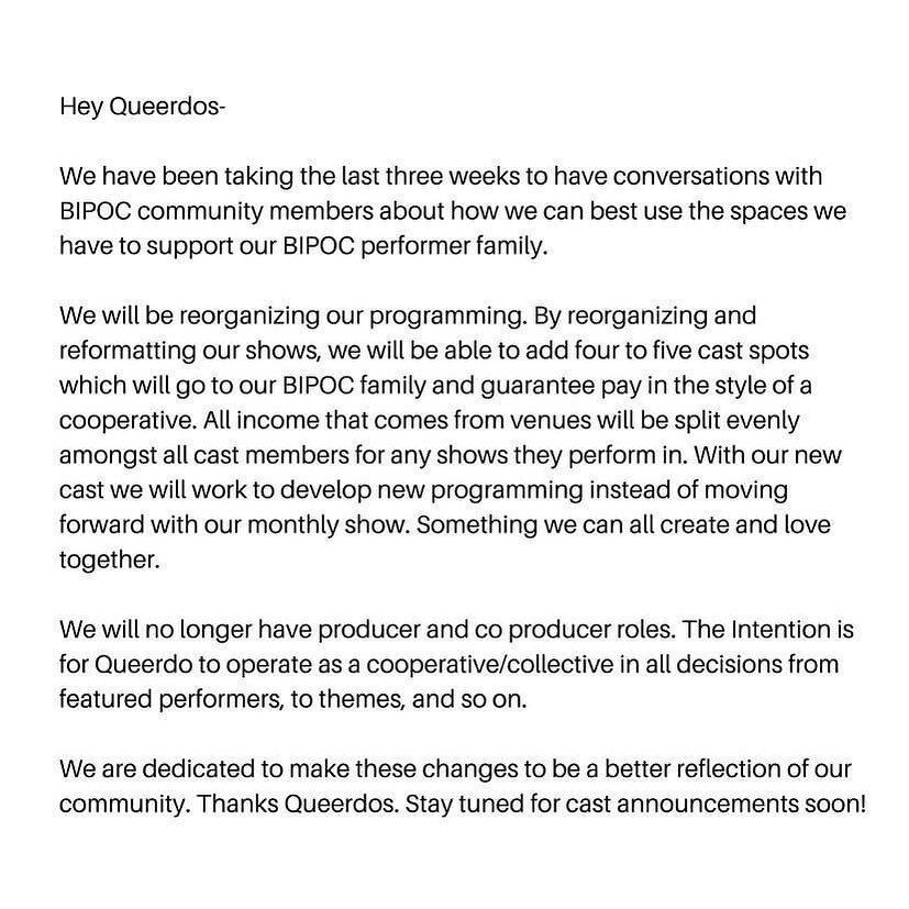 Hey Queerdos-

We have been taking the last three weeks to have conversations with BIPOC community members about how we can best use the spaces we have to support our BIPOC performer family. 

We will be reorganizing our programming. By reorganizing 