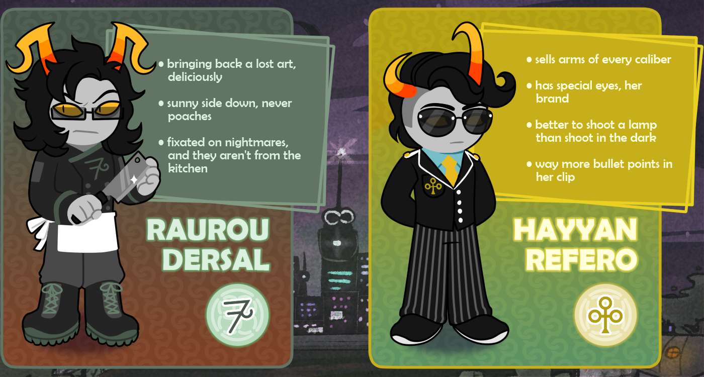 RAUROU DERSAL (bringing back a lost art, deliciously / sunny side down, never poaches / fixated on nightmares, and they aren’t from the kitchen) and HAYYAN REFERO (sells arms of every caliber / has special eyes, her brand / better to shoot a lamp than shoot in the dark / way more bullet points in her clip)