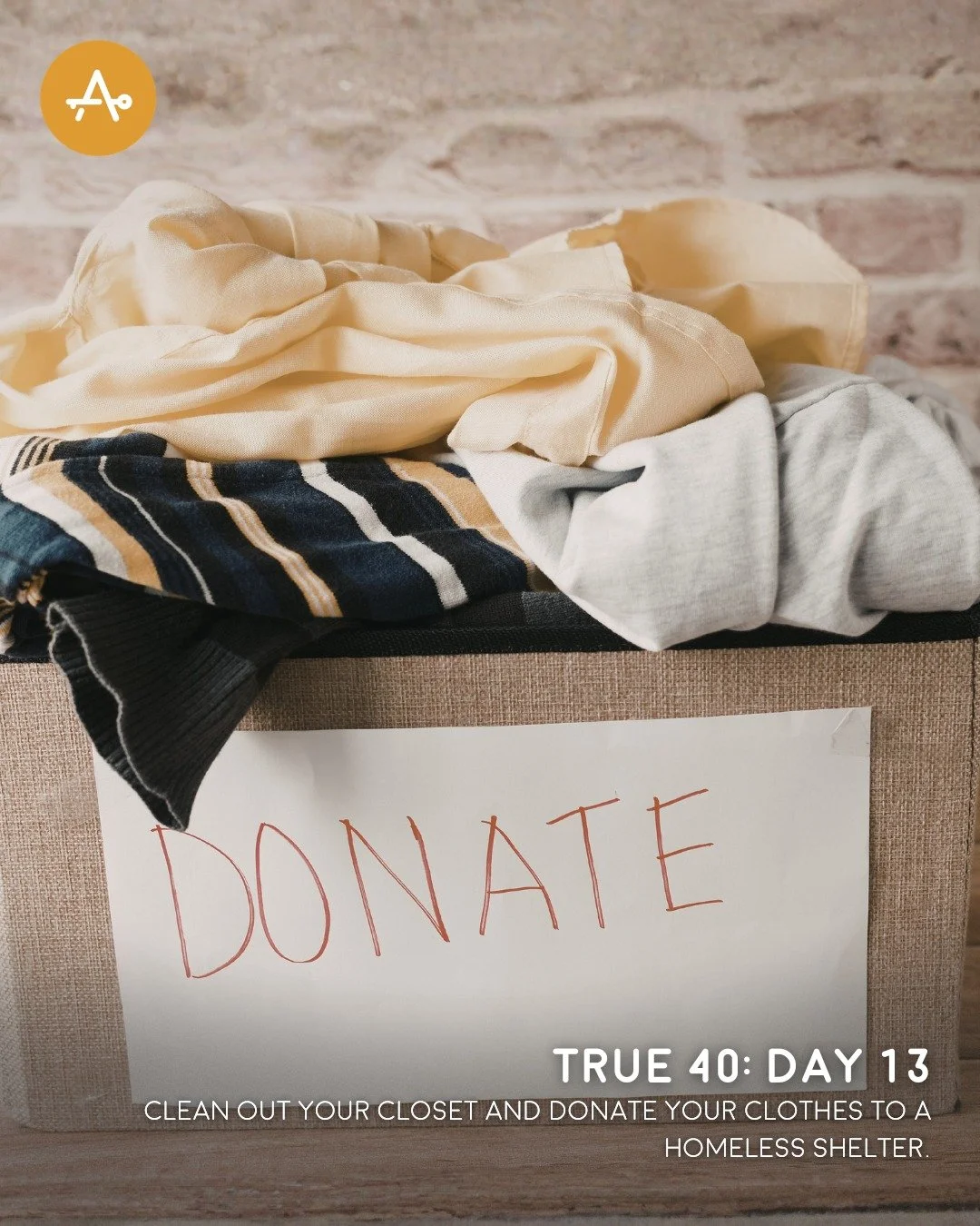 Day 13 True 40 Challenge: Clean out your closet and donate your clothes to a homeless shelter.

"And the crowds asked him, &ldquo;What then shall we do?&rdquo; And he answered them, &ldquo;Whoever has two tunics is to share with him who has none