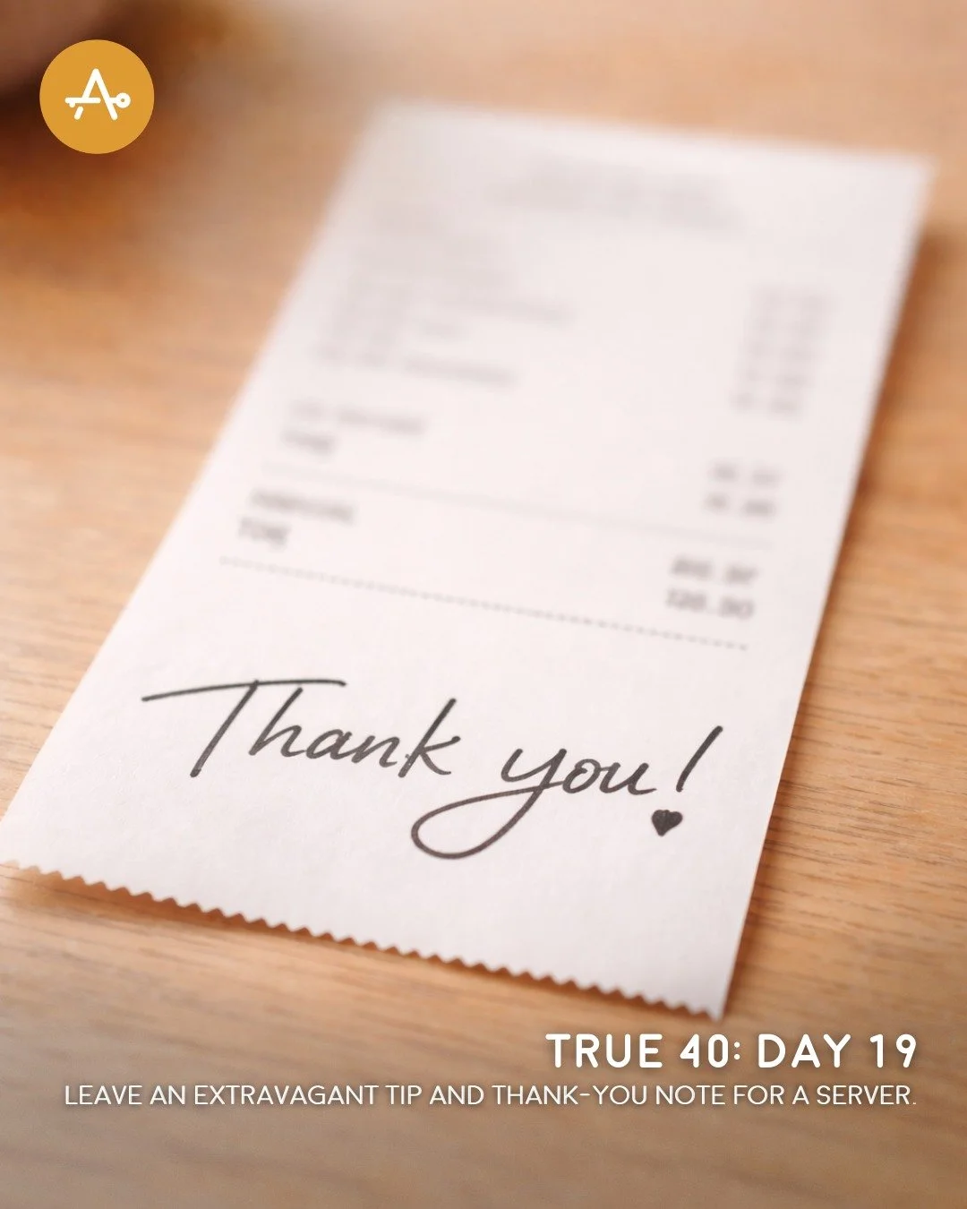 Day 19 True 40 Challenge: Leave an extravagant tip and thank-you note for a server.

"They are to do good, to be rich in good works, to be generous and ready to share, thus storing up treasure for themselves as a good foundation for the future, 