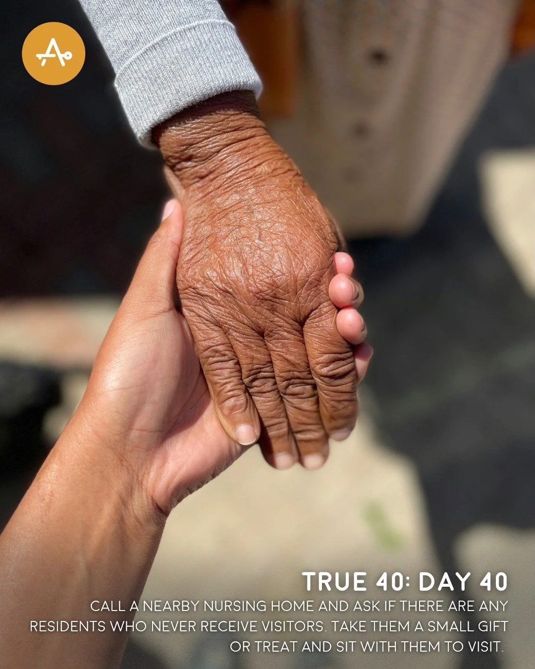 Day 40 True 40 Challenge: Call a nearby nursing home and ask if there are any residents who never receive visitors. Take them a small gift or treat and sit with them to visit.
"You shall stand up before the gray head and honor the face of an old