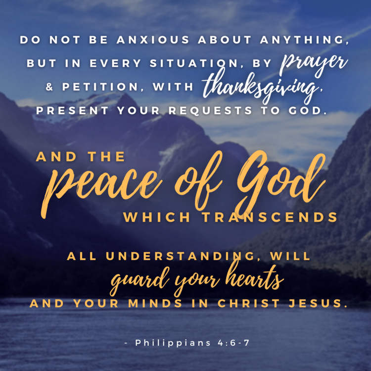 Philippians 4:6-7 Do not be anxious about anything, but in every situation,  by prayer and petition, with thanksgiving, present your requests to God.  And the peace of God, which transcends all understanding