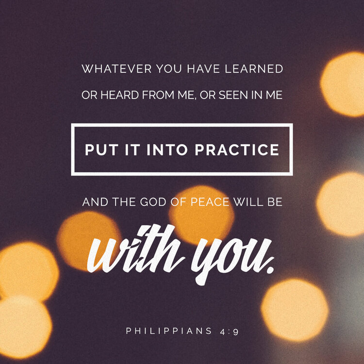 Whatever you have learned or received or heard from me, or seen in me—put it into practice. And the God of peace will be with you.- Philippians 4:9, NIV