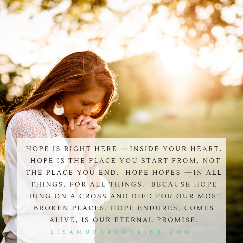 Hope isn’t some elusive thing out there. Hope is right here —inside your heart. Hope is the place you start from, not the place you end. Hope hopes —in all things, for all things. Because Hope hung on a cross and died for our wounds, our transgressions, our most broken places….Hope endures, comes alive, is a promise for all of us.
