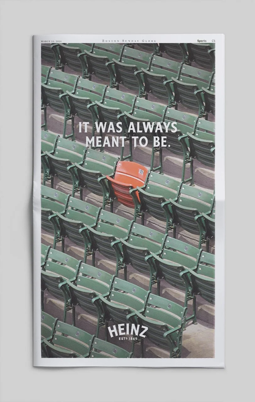  When rumors of Heinz coming to the Red Sox in 2024 emerged, we announced it with a full-page ad in the Boston Globe. The ad featured the iconic red seat at Fenway, with the line “It was always meant to be,” hinting at the new partnership. 