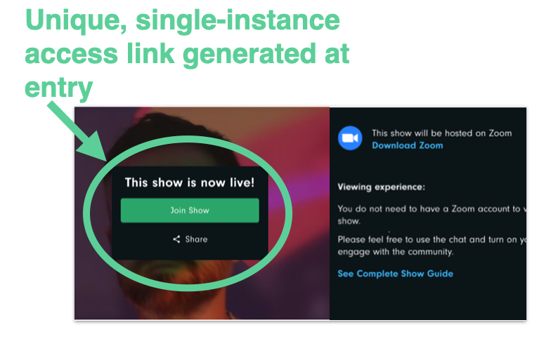 Audience members will navigate to the show page and click “join show”. No shareable links. No zoombombers!