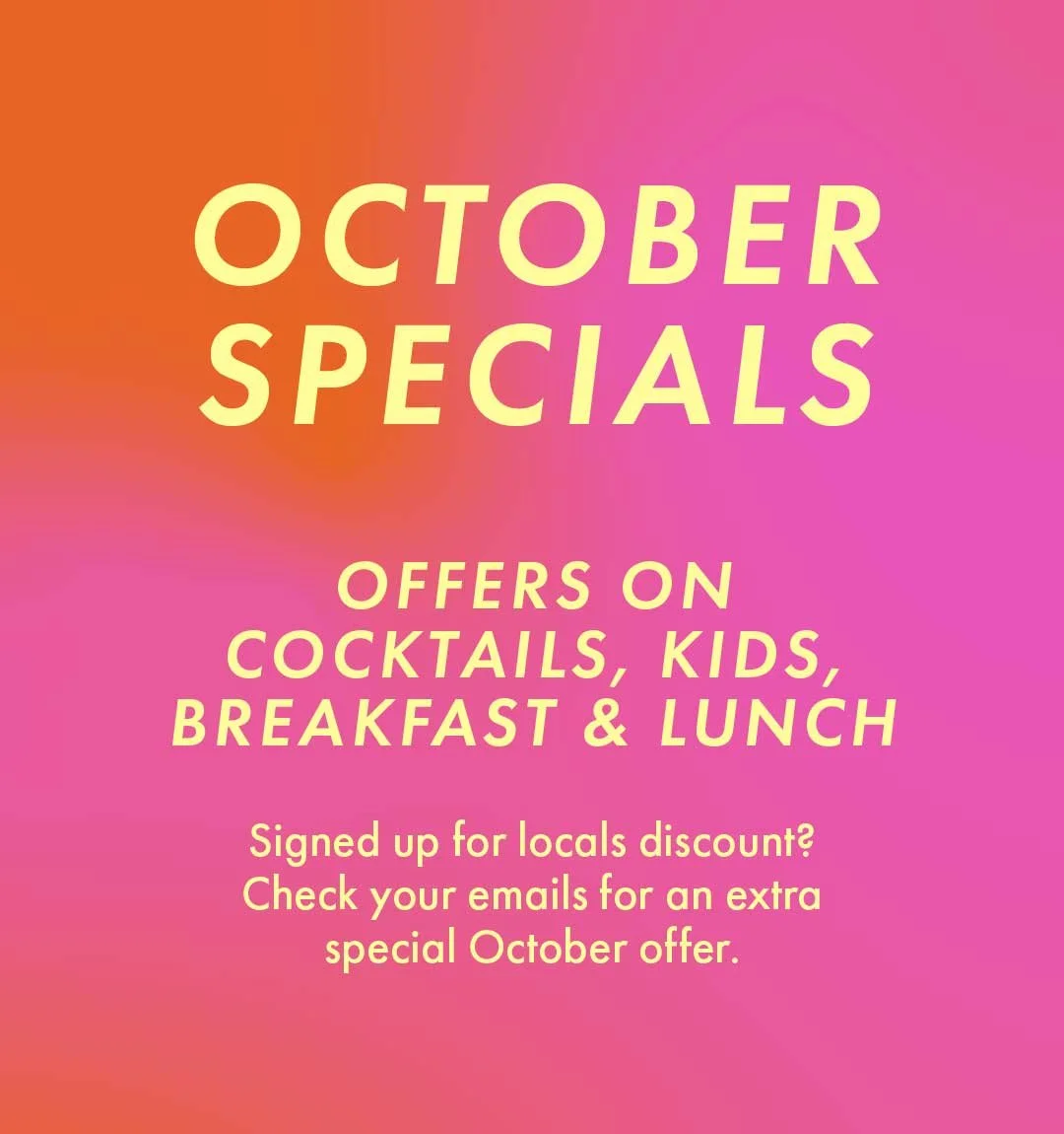 Octoberspecials   Offers oncocktails, kids,breakfast & lunch  Signed up for locals discount?Check your emails for an extra Special october offer.