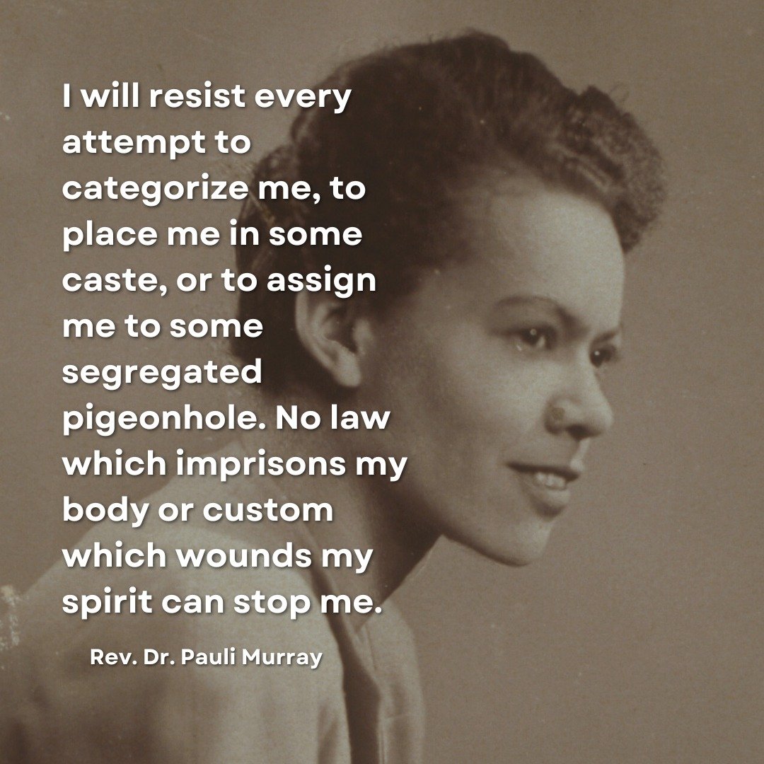 "I will resist every attempt to categorize me, to place me in some caste, or to assign me to some segregated pigeonhole. No law which imprisons my body or custom which wounds my spirit can stop me." - Rev. Dr. Pauli Murray, &ldquo;An Americ