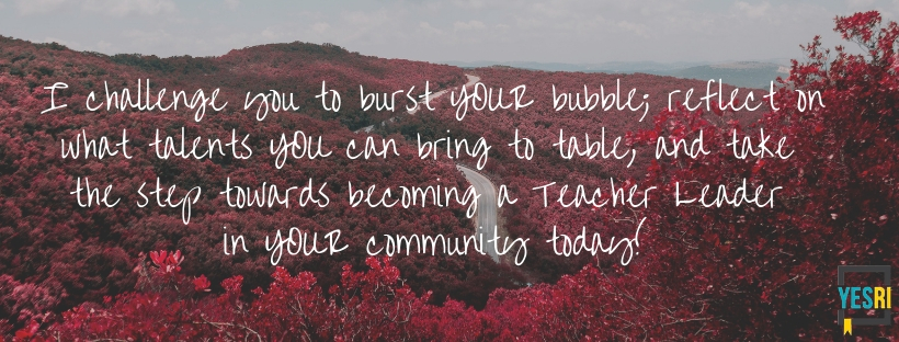 I challenge you to burst YOUR bubble; reflect on what talents YOU can bring to table, and take the step towards becoming a Teacher Leader in YOUR community today!.jpg