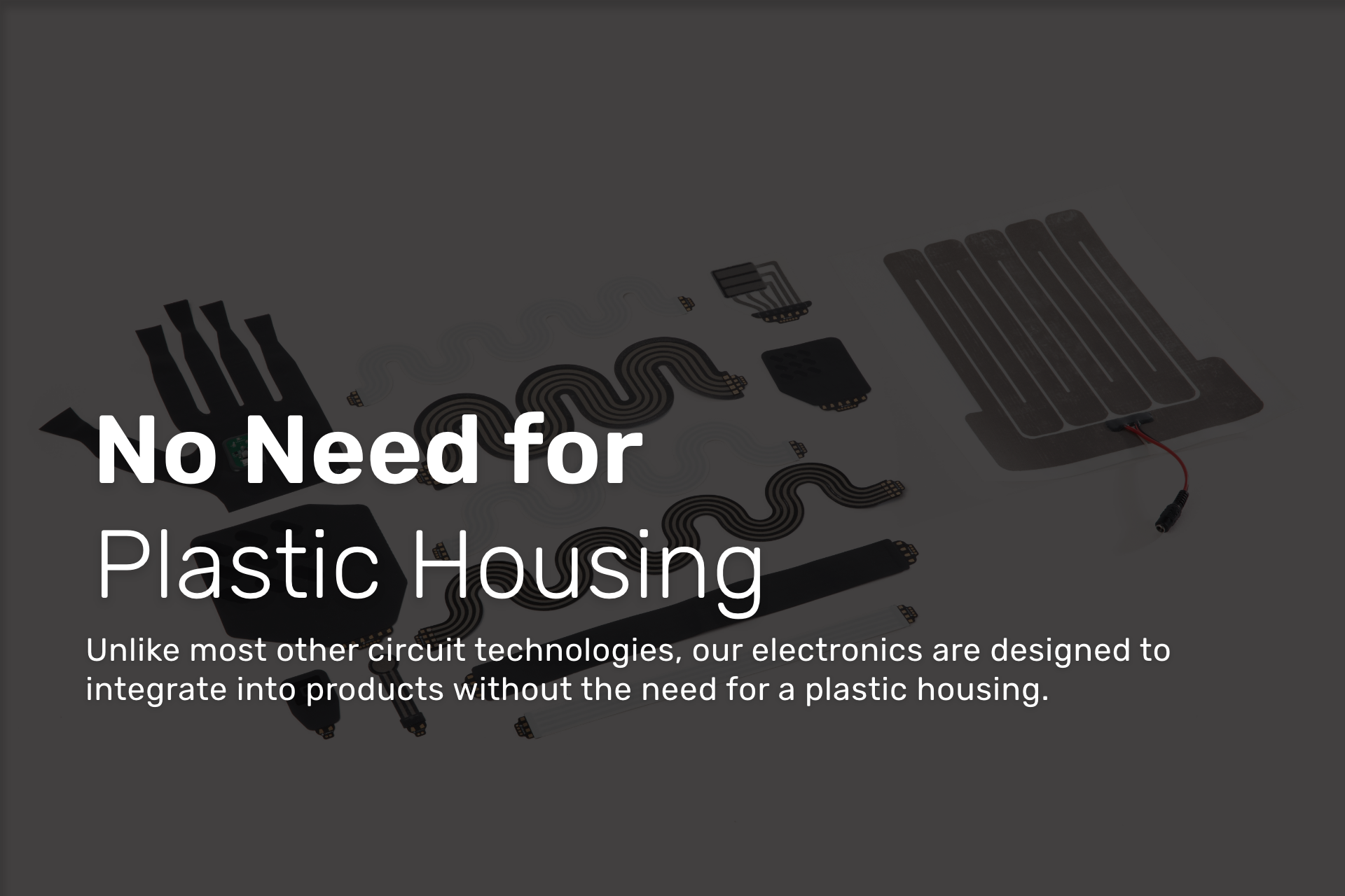 Unlike most other circuit technologies, our electronics are designed to integrate into products without the need for a plastic housing