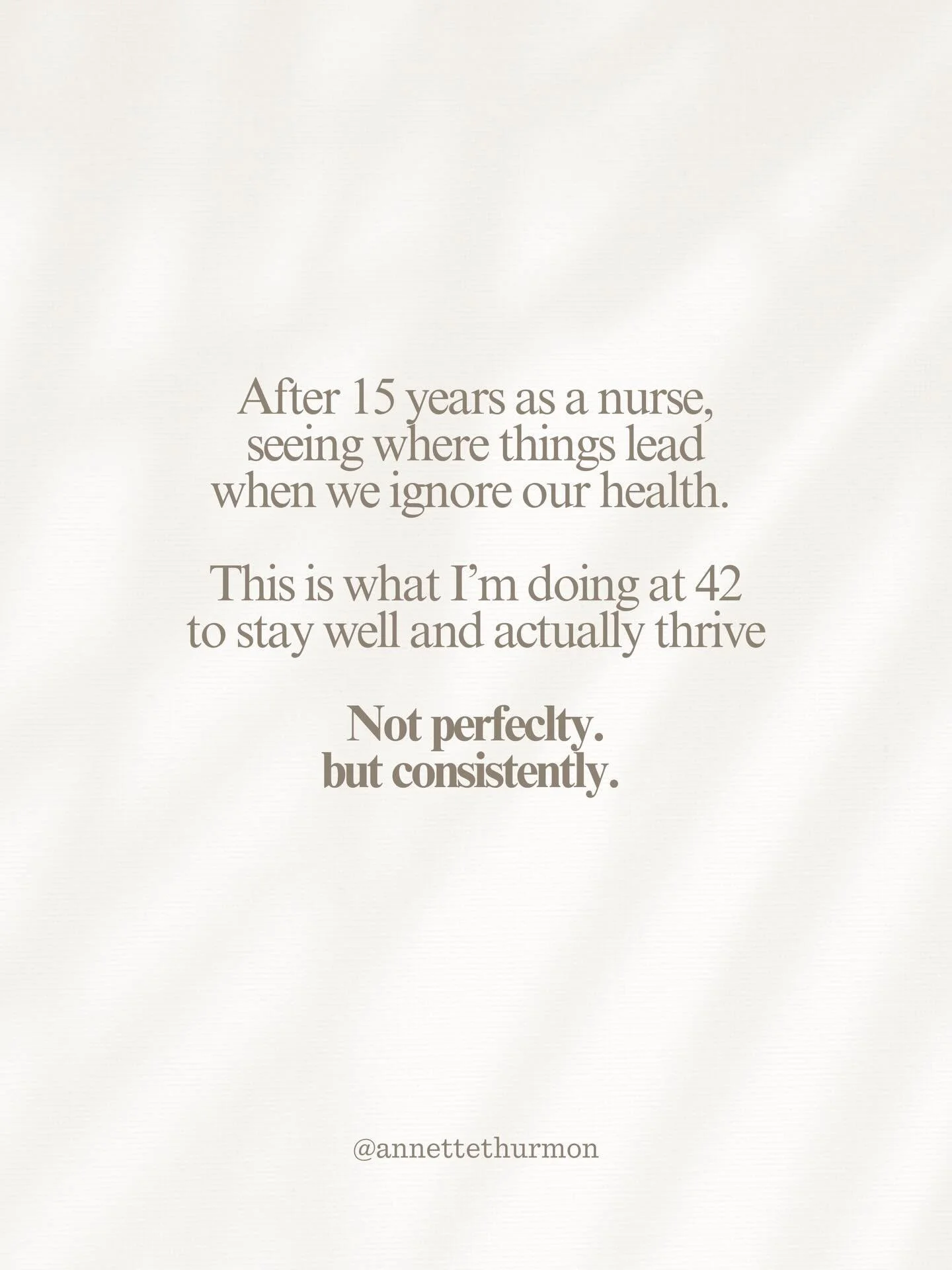 At 42 I am focusing on what supports a healthy flourishing life. 

Sleep
Nourishment 
Movement 
Light 
Time outside 
Real connection 

Honestly noting extreme but daily rhythms that add up over time.