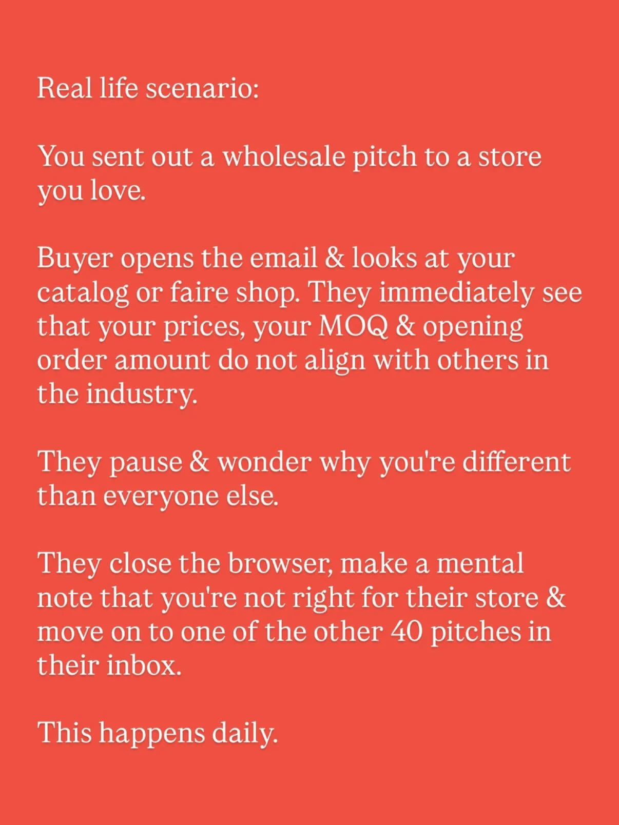 Real life scenario: You sent out a wholesale pitch to a store you love.

Buyer opens the email &amp; looks at your catalog or faire shop. They immediately see that your prices, your MOQ &amp; opening order amount do not align with others in the indus