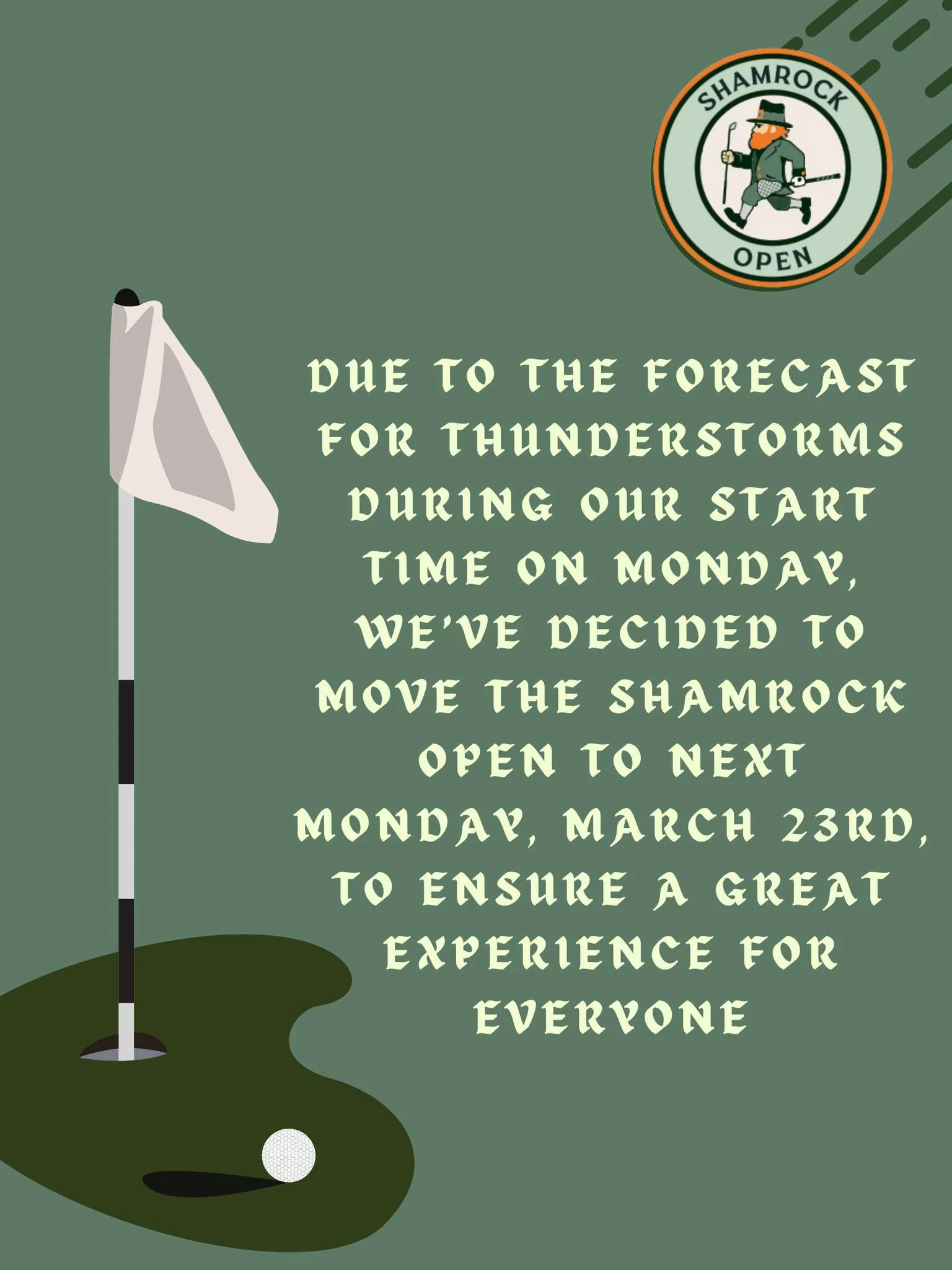 Weather Update ☘️⛳

Due to the forecast for thunderstorms during our start time on Monday, we&rsquo;ve made the decision to move the Shamrock Open to Monday, March 23rd to ensure a great experience for everyone.

We appreciate everyone&rsquo;s flexib