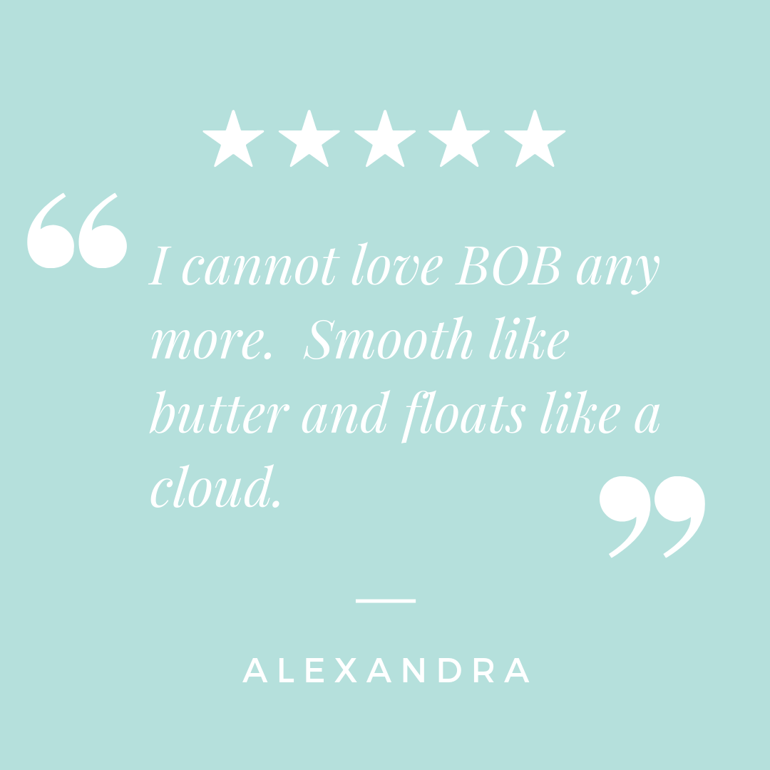 “I cannot love BOB any more. Smooth like butter and floats like a cloud.” - Alexandra