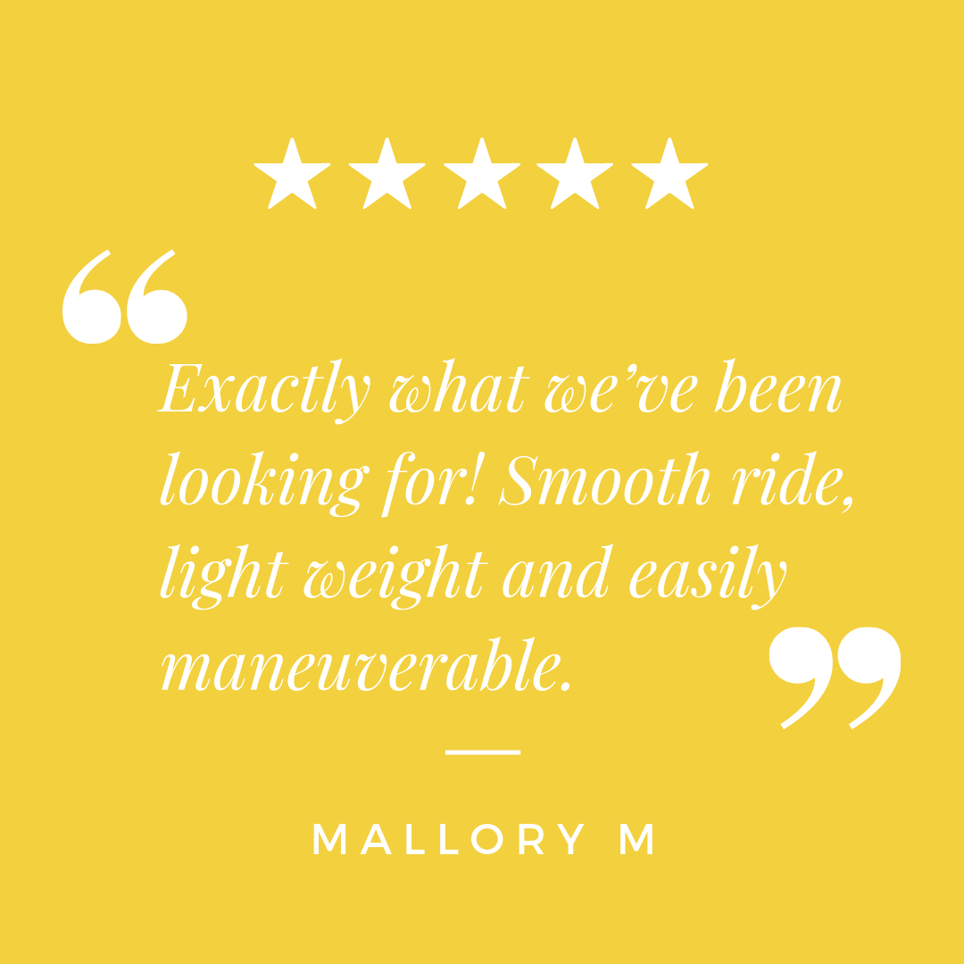 "Exactly what we've been looking for! Smooth ride, light weight and easily maneuverable." - Mallory M