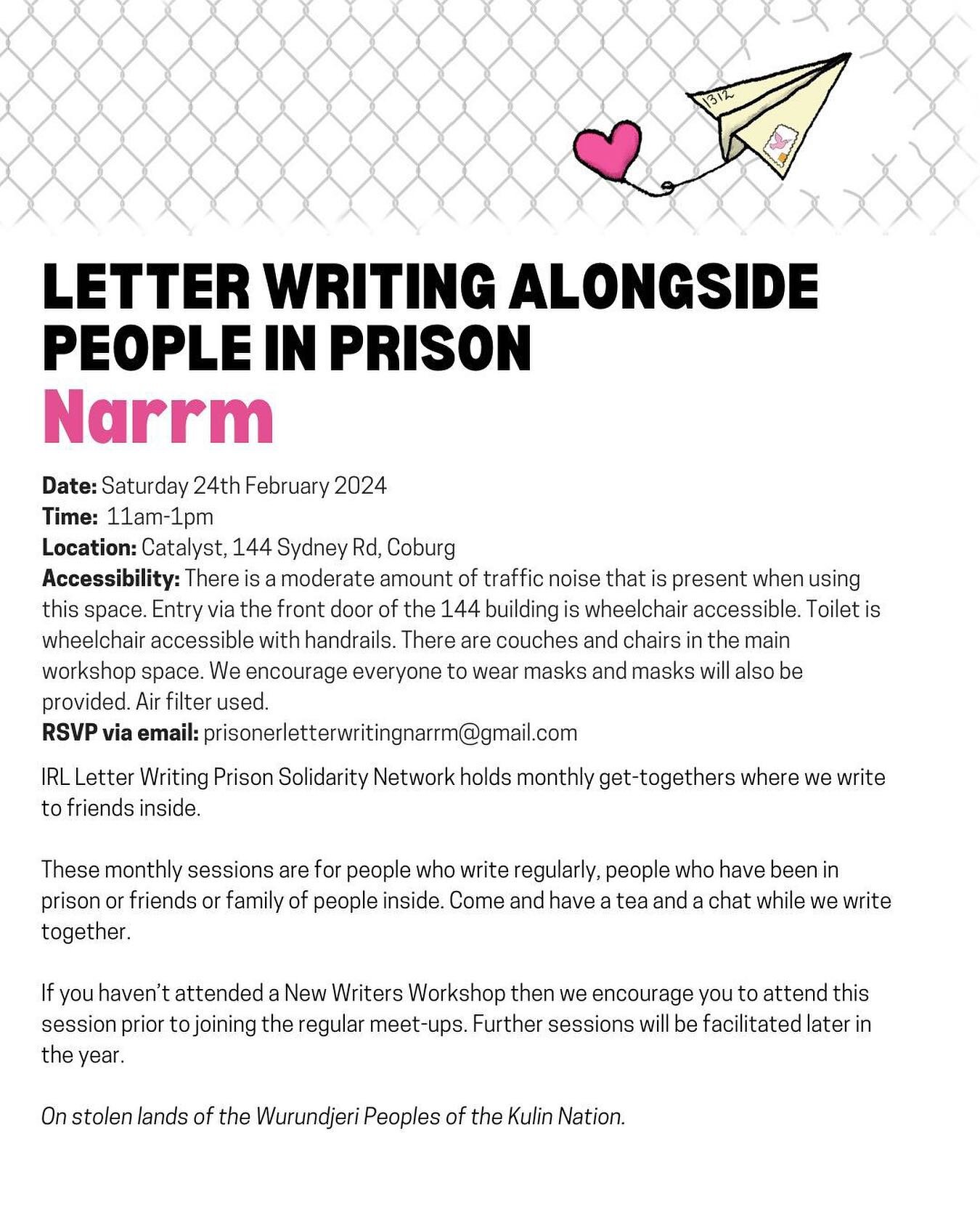 LETTER WRITING ALONGSIDE PEOPLE IN PRISON Narrm 

Date: Saturday 24th February 2024 
Time: 11am-1pm Location: Catalyst, 144 Sydney Rd, Coburg 
Accessibility: There is a moderate amount of traffic noise that is present when using this space. Entry via