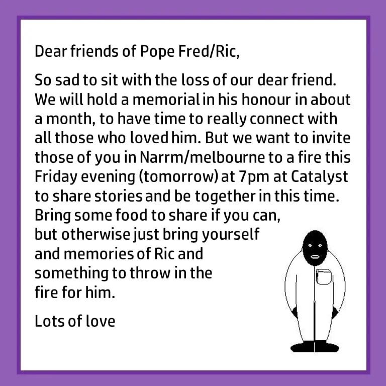 Dear friends of Pope Fred/Ric

So sad to sit with the loss of our dear friend. We will hold a memorial in his honour in about a month, to have time to really connect with all those who loved him. But we want to invite those of you in Narrm/melbourne 