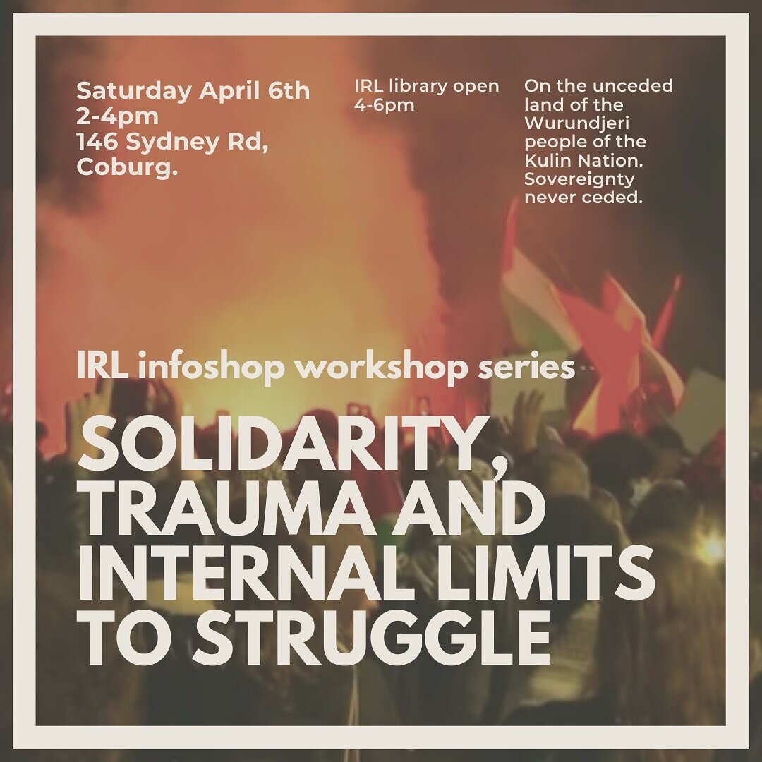 IRL Infoshop workshop series
Solidarity, trauma and internal limits to struggle

Saturday April 6th
2 - 4pm
at Catalyst Social Centre
146 Sydney Rd, Coburg (in the cafe)
IRL library open 4-6pm

On the unceded land of the Wurundjeri people of the Kuli