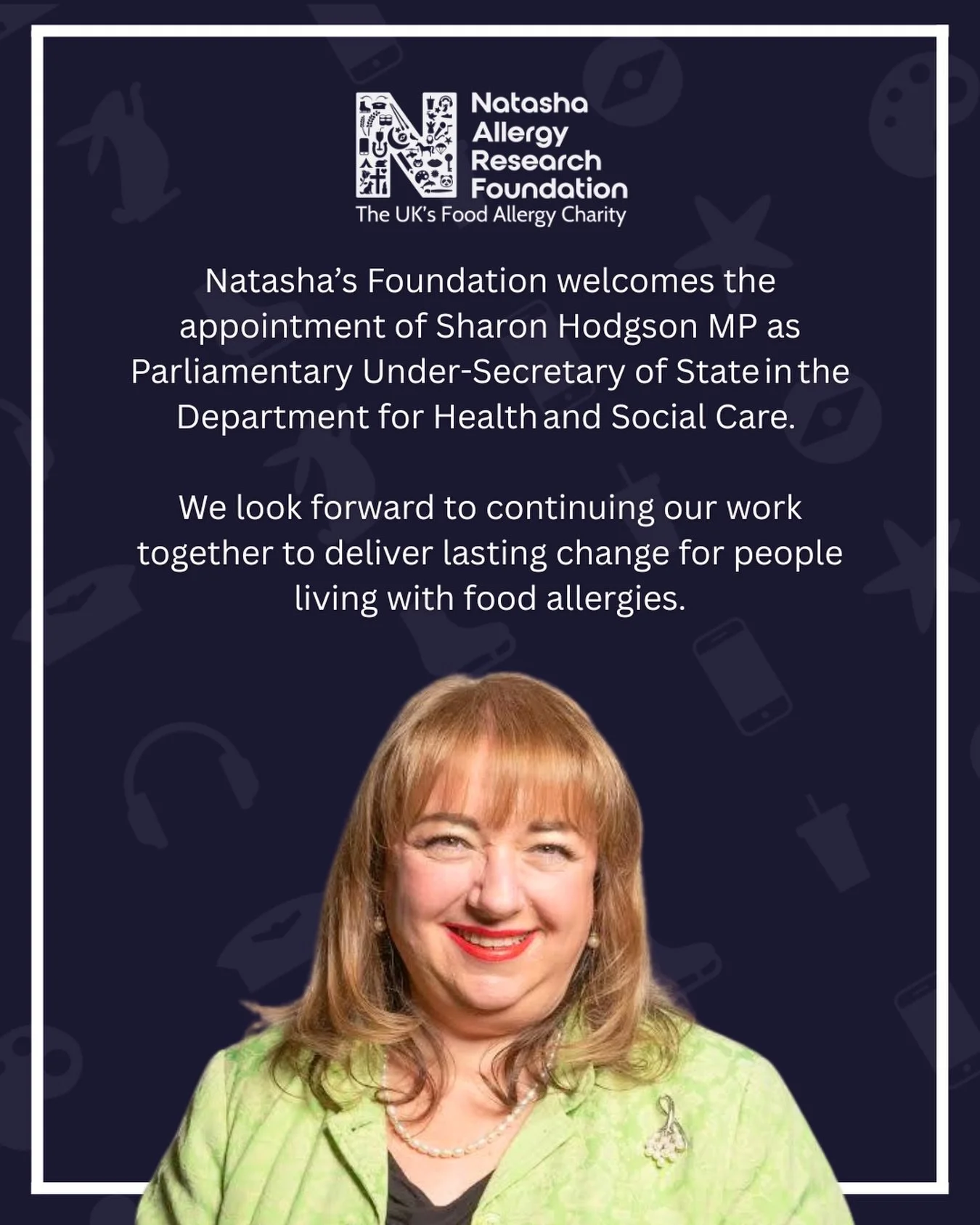 Natasha&rsquo;s Foundation welcomes the appointment of&nbsp;Sharon Hodgson&nbsp;MP as Parliamentary Under-Secretary of State in the Department for Health and Social Care.&nbsp;

Through our work with Sharon as a contributing partner to the APPG, (a c