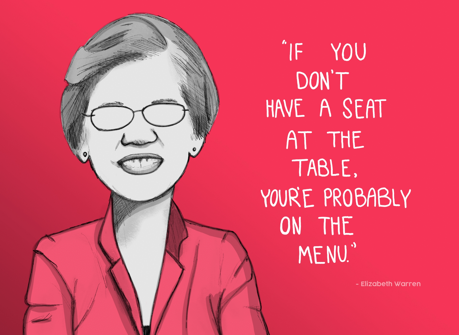 "Others have said it before me. If you don't have a seat at the table, you're probably on the menu. And so it is important that we have women in the United States Senate - strong women, women who are there to help advance an agenda that is important to women." - Elizabeth Warren