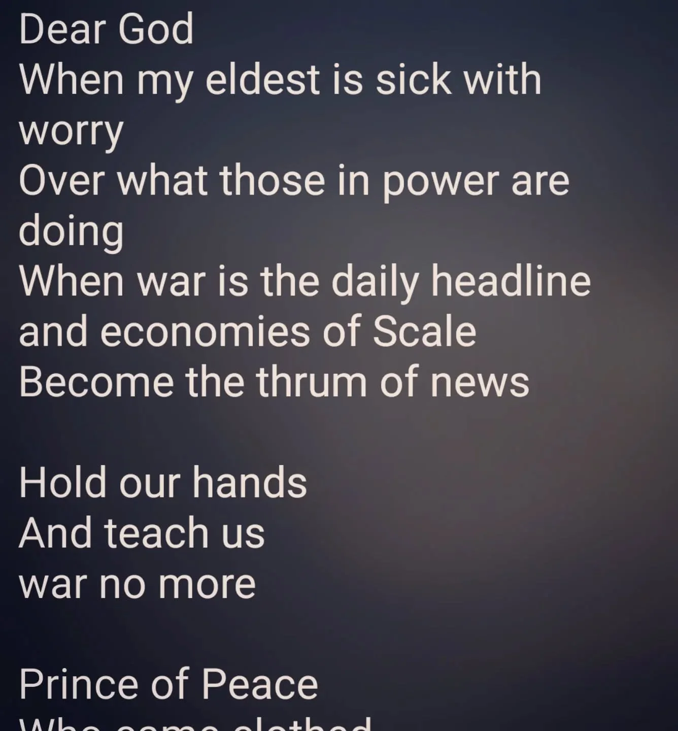 Dear God
When my eldest is sick with worry
Over what those in power are doing
When war is the daily headline 
and economies of Scale 
Become the thrum of news

Hold our hands
And teach us 
war no more

Prince of Peace 
Who came clothed 
In such heali
