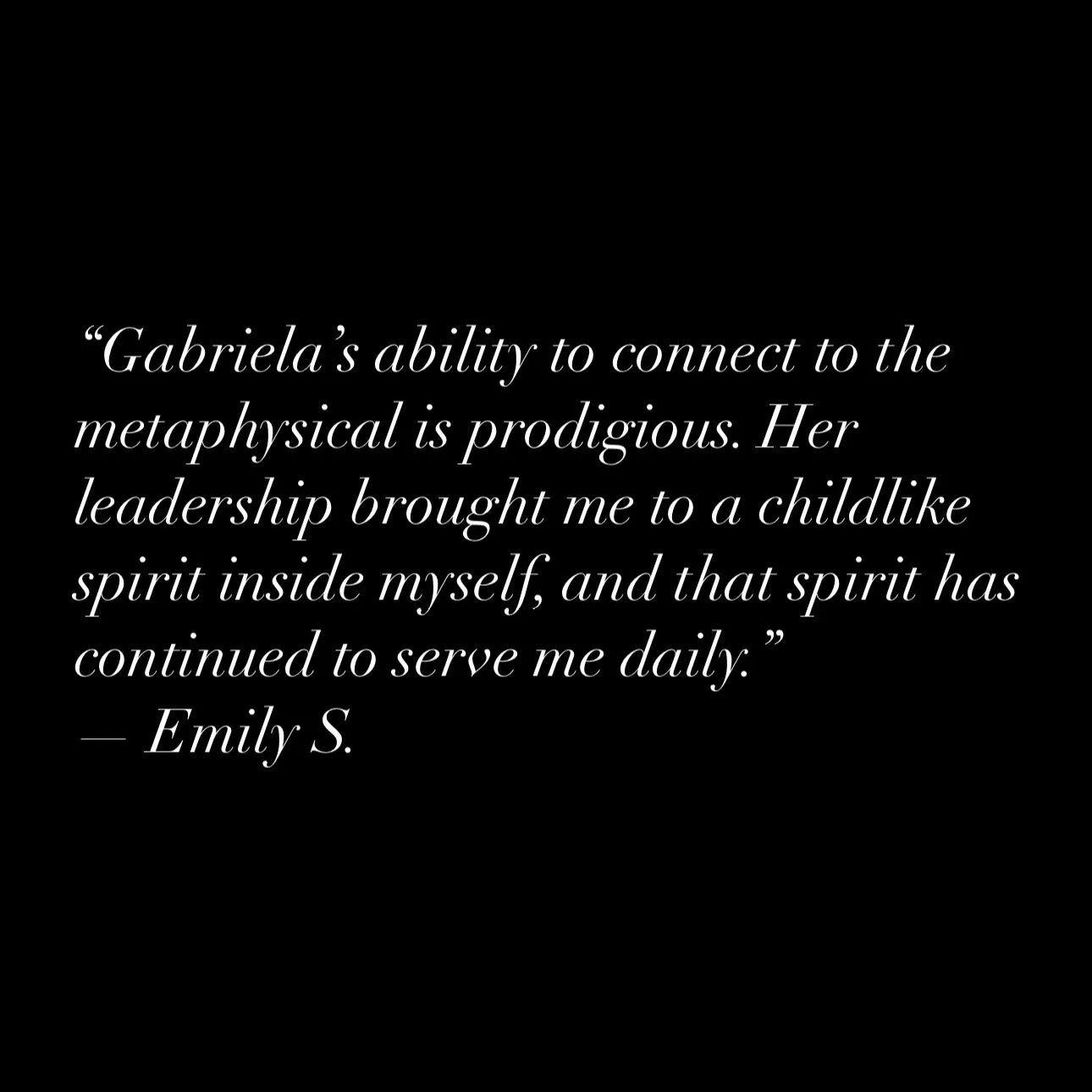 Review from Emily S.: "Gabriela's ability to connect to the metaphysical is prodigious. Her leadership brought me to a childlike spirit inside myself, and that spirit has continued to serve me daily."