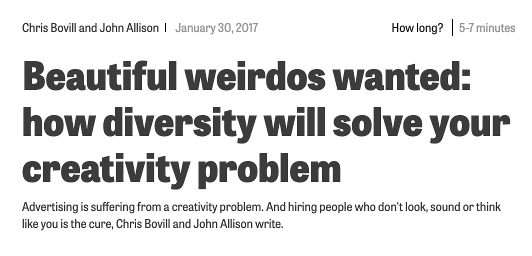 Chris & John wrote this piece with a rallying cry to creative industries: “So, starting today, transform your business into a melting pot of back-stories and life experience. Ram every department full of "beautiful weirdos". People work best when they don’t match. Creativity needs difference. It won’t be easy. Diversity throws everything up in the air. Diversity creates change. It creates new perspectives. It creates new understandings. It creates friction. It creates sparks. And that’s the whole point: diversity creates.”