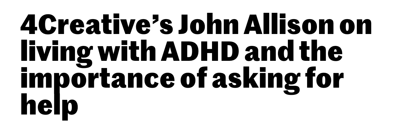A piece in Creative Review. “Last year, John Allison, an ECD at 4Creative, Channel 4’s in-house creative agency, was diagnosed with suffering from Attention Deficit Hyperactivity Disorder, a condition he has lived with all his life and which has had a significant impact on his personal life and work. Here he talks to CR about ‘coming out’ to colleagues and friends as suffering from a mental health condition, and the importance of asking for help if you are struggling”