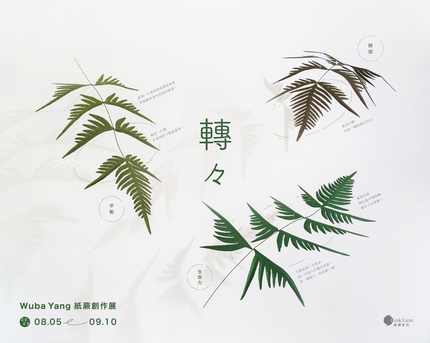 [ 展覽預告 ] 轉々 &mdash; Wuba Yang 紙蕨創作展 
#平衡旋轉裝置初亮相  #MobileArt

今年夏天邀請大家和我們一起變回孩子，欣賞空間中隨風輕盈轉動的紙蕨植物，感受紙蕨在微風中轉啊轉、像孩子們在跳舞般充滿朝氣、自在生長的模樣。

這次展覽中，Wuba Yang 首次採用了懸吊式的「平衡旋轉裝置 (Mobile Art)」來呈現紙製的蕨類植物。當它們在空中翩翩起舞時，彷彿為我們帶來一種無窮的寧靜，讓我們可以遠離日常繁囂、沉浸於自然的美妙世界中悠然自得，感受蕨類作品所