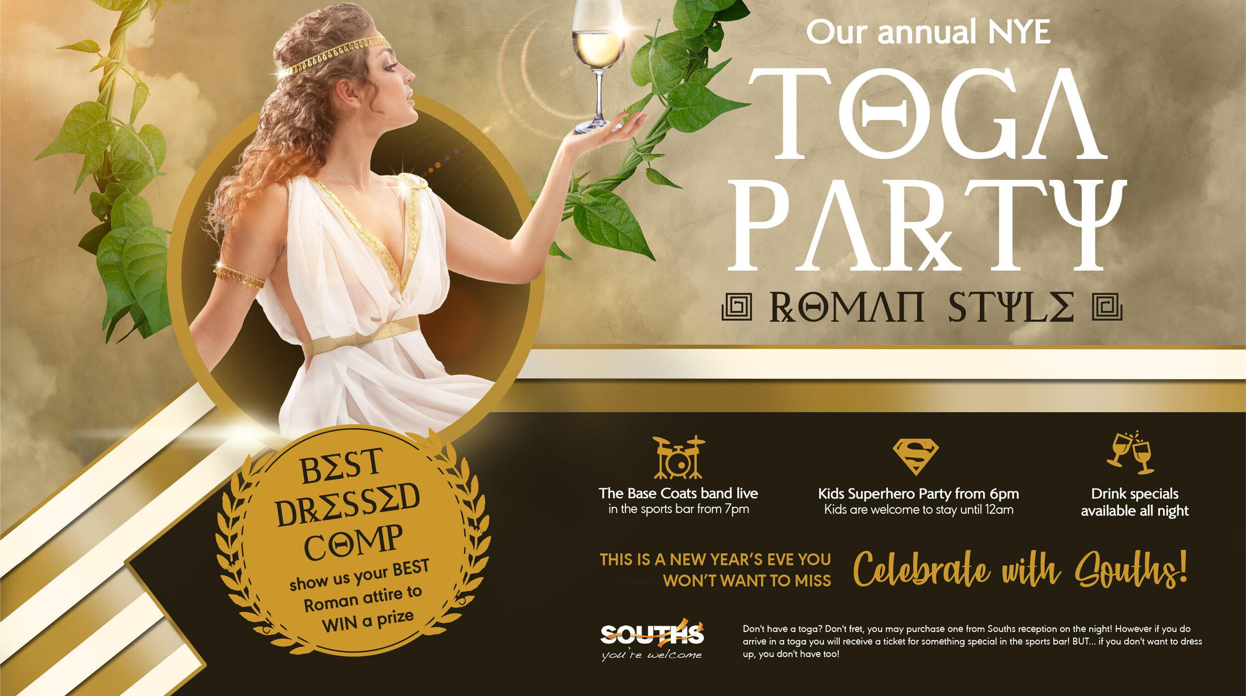 TOGA! TOGA! TOGA! TOGA! TOGA!!!!!   Come and celebrate NEW YEARS EVE at Souths Leagues Club ROMAN STYLE to welcome in the new year! That's right, we are holding our annual TOGA PARTY!! There will be a best dressed competition so go all out and show us your best roman attire, there will be a prize for the best dressed!  Don't have a toga? Don't fret, you may purchase one from Souths reception on the night! However if you do arrive in a toga you will receive a ticket for something special in the sports bar! BUT... if you don't want to dress up, you don't have too!  The Base Coats will be playing live in the sports bar from 7pm and there will also be drink specials available all night long!   FOR THE KIDS:  Kids are welcome to stay until 12am... that's right, 12am as we will be holding a Kids Superhero party from 6pm for the kids! So they can be entertained whilst you party the night away!  We will also be selecting 1 lucky member to win the MAZDA 2 from 6pm - 10pm, so click interested on our  facebook event here  to stay updated!  This is a New Years Eve you wont want to miss - celebrate with Souths!