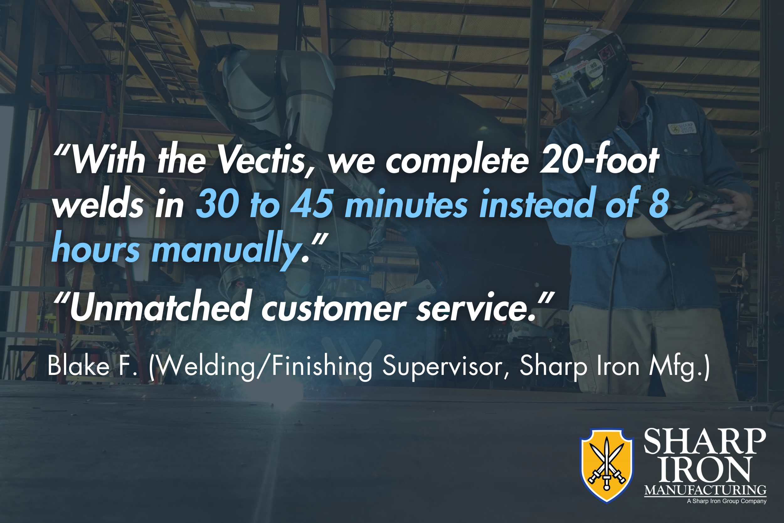 “With the Vectis, we complete 20-foot welds in 30 to 45 minutes instead of 8 hours manually. Unmatched customer service." - Blake F. (Welding/Finishing Supervisor, Sharp Iron Mfg.) 