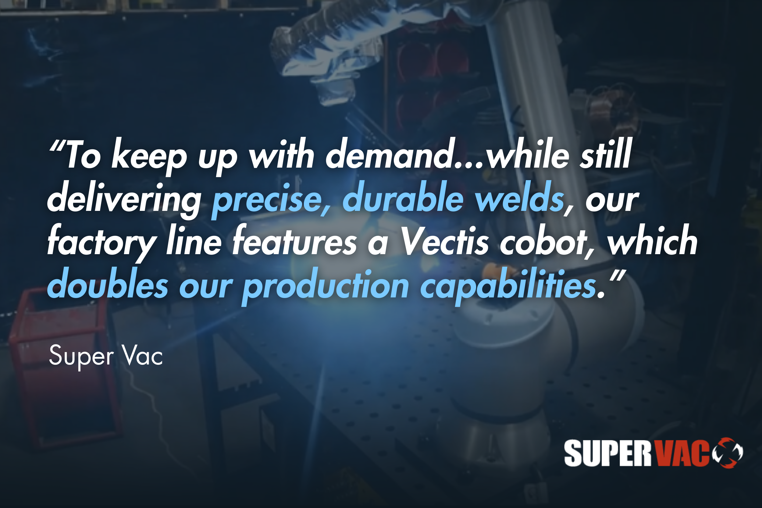 “To keep up with demand...while still delivering precise, durable welds, our factory line features a Vectis cobot, which doubles our production capabilities.” - SuperVac