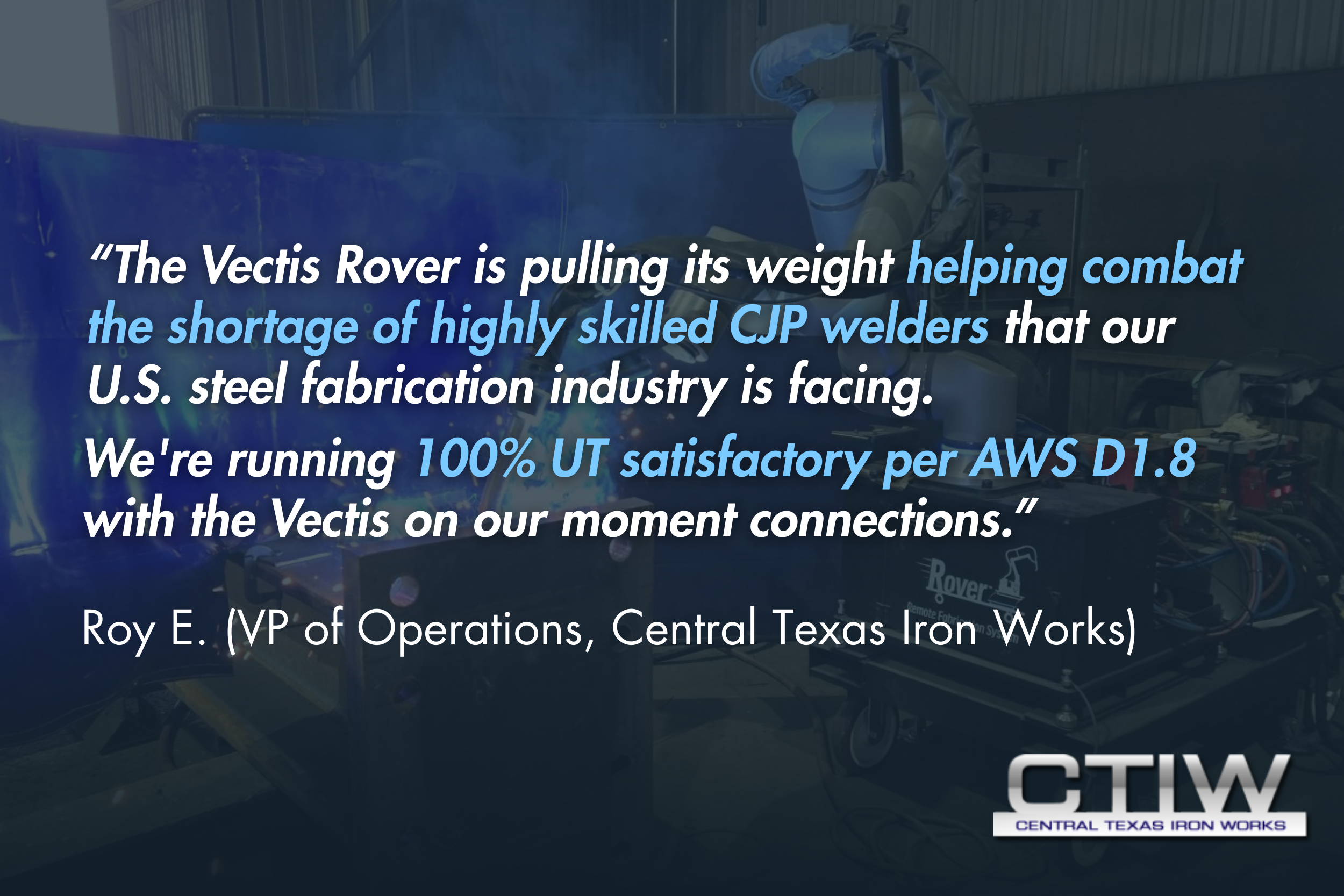 “The Vectis Rover is pulling its weight helping combat the shortage of highly skilled CJP welders that our U.S. steel fabrication industry is facing. We're running 100% UT satisfactory per AWS D1.8 with the Vectis on our moment connections.” - Roy E.