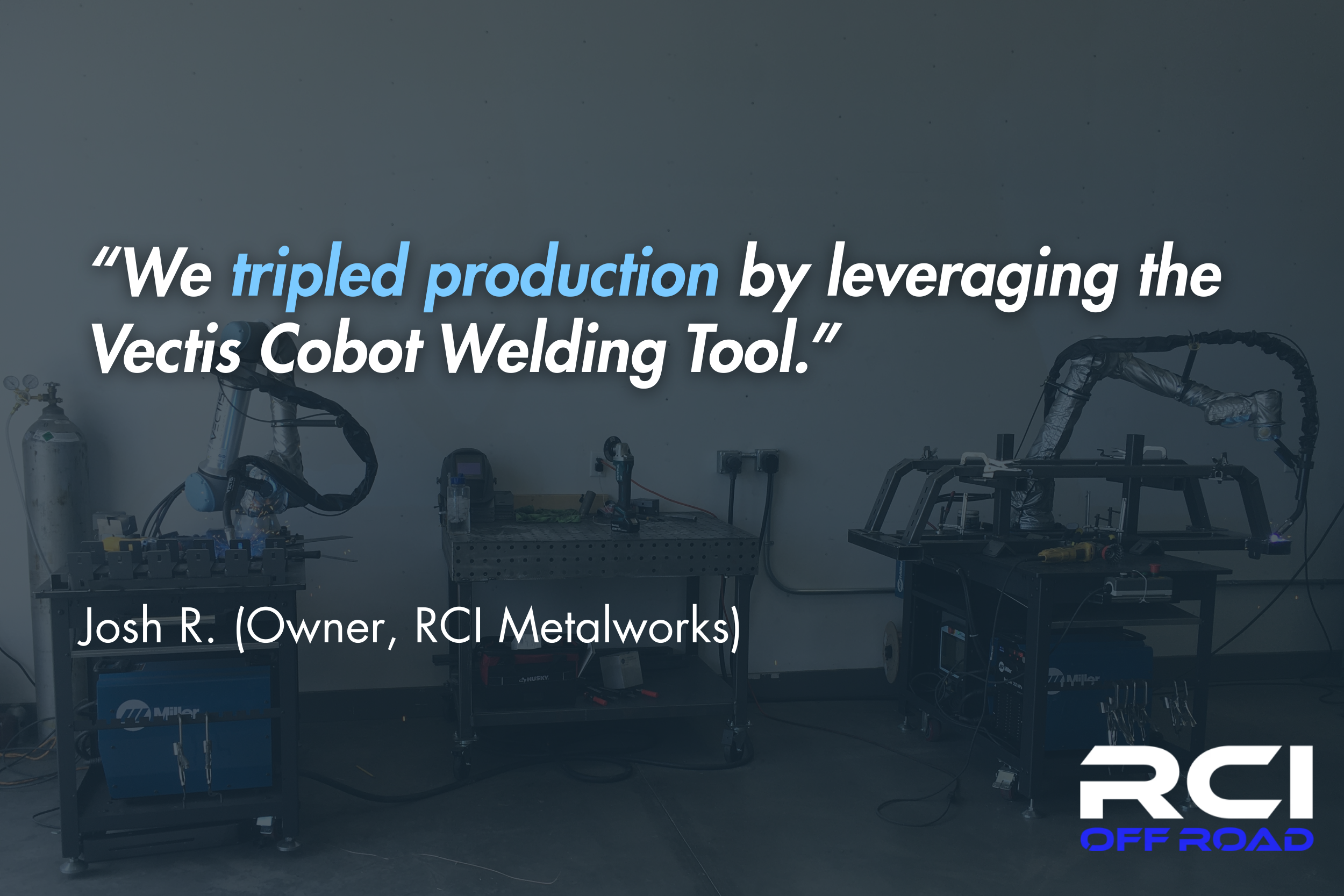 “We tripled production by leveraging the Vectis Cobot Welding Tool.” - Josh R. (Owner, RCI Metalworks)