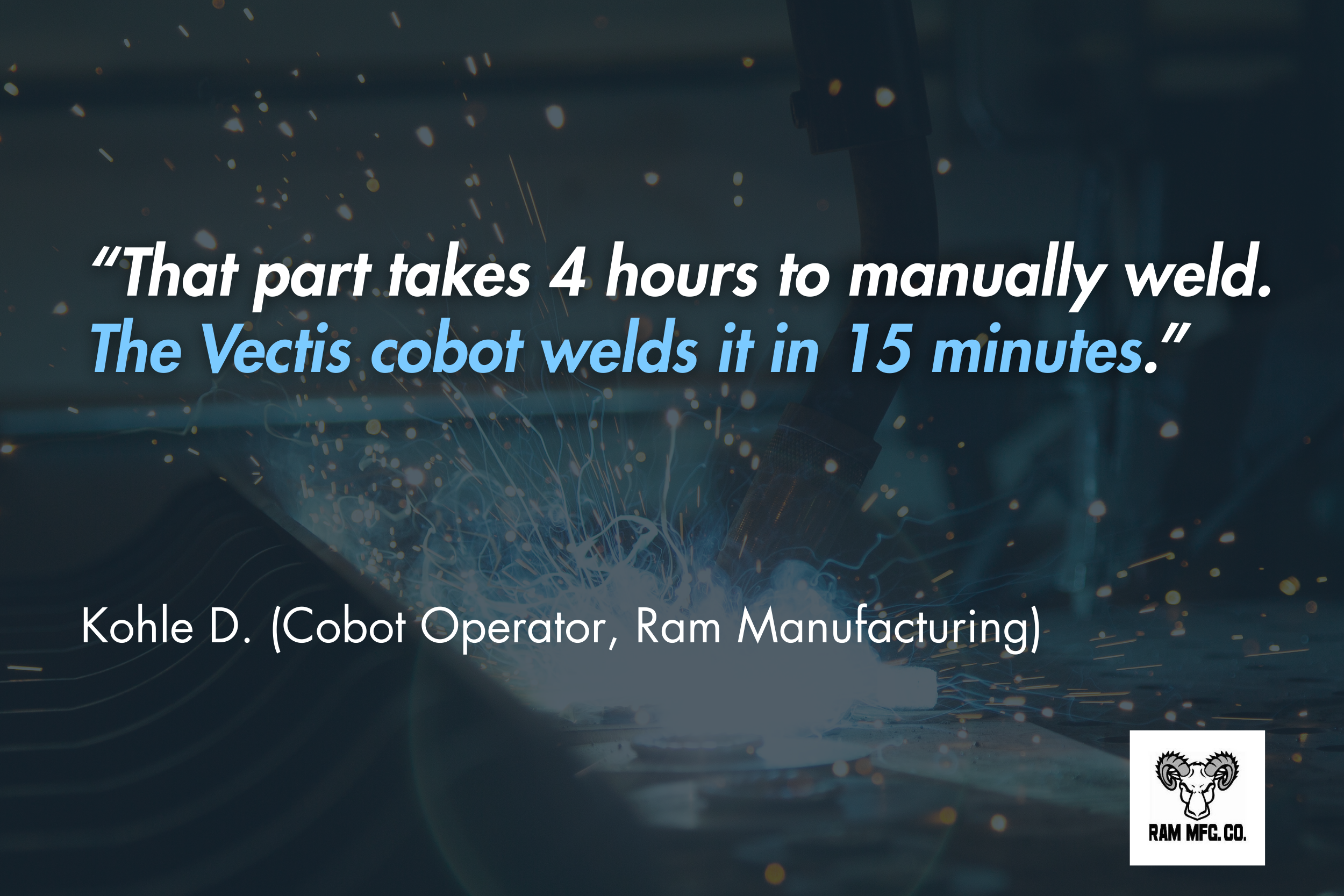 “That part takes 4 hours to manually weld. The Vectis cobot welds it in 15 minutes.” - Kohle D. (Cobot Operator, Ram Manufacturing) 