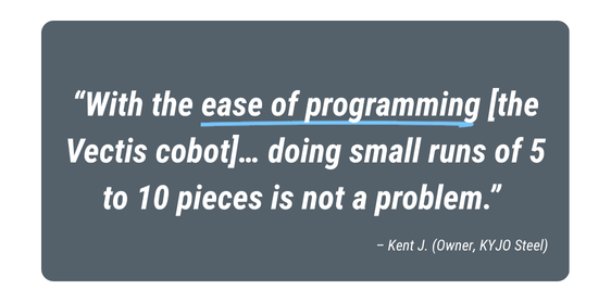 Customer testimonial highlighting Vectis cobot welding automation for high-mix, low-volume manufacturing: “With the ease of programming the Vectis cobot, doing small runs of 5 to 10 pieces is not a problem,” says Kent J., Owner of KYJO Steel.