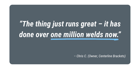 Customer testimonial from Chris C., Owner of Centerline Brackets: “The thing just runs great – it has done over one million welds now.”