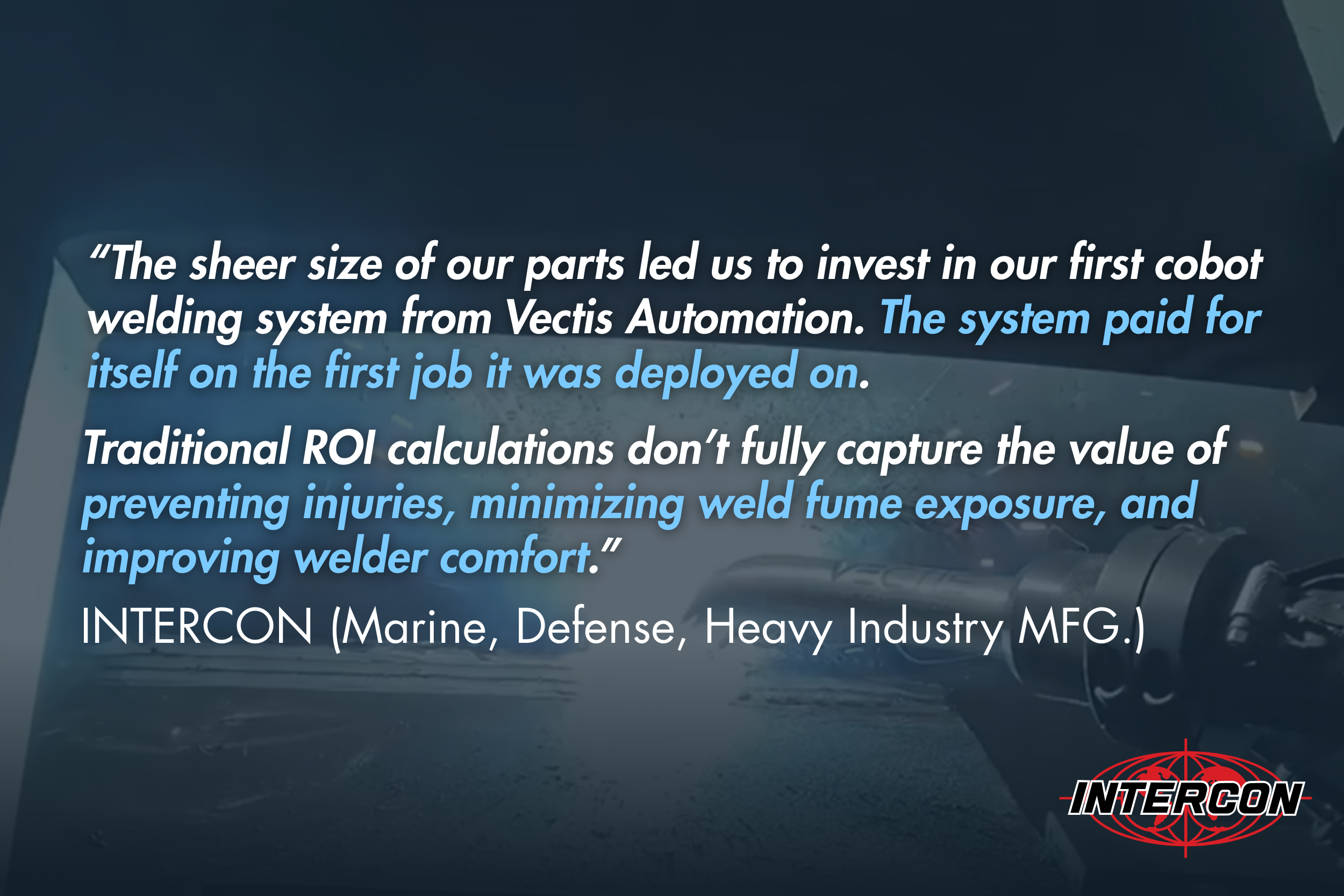 “The sheer size of our parts led us to invest in our first cobot welding system from Vectis Automation. The system paid for itself on the first job it was deployed on..." - NTERCON (Marine, Defense, Heavy Industry MFG.) 