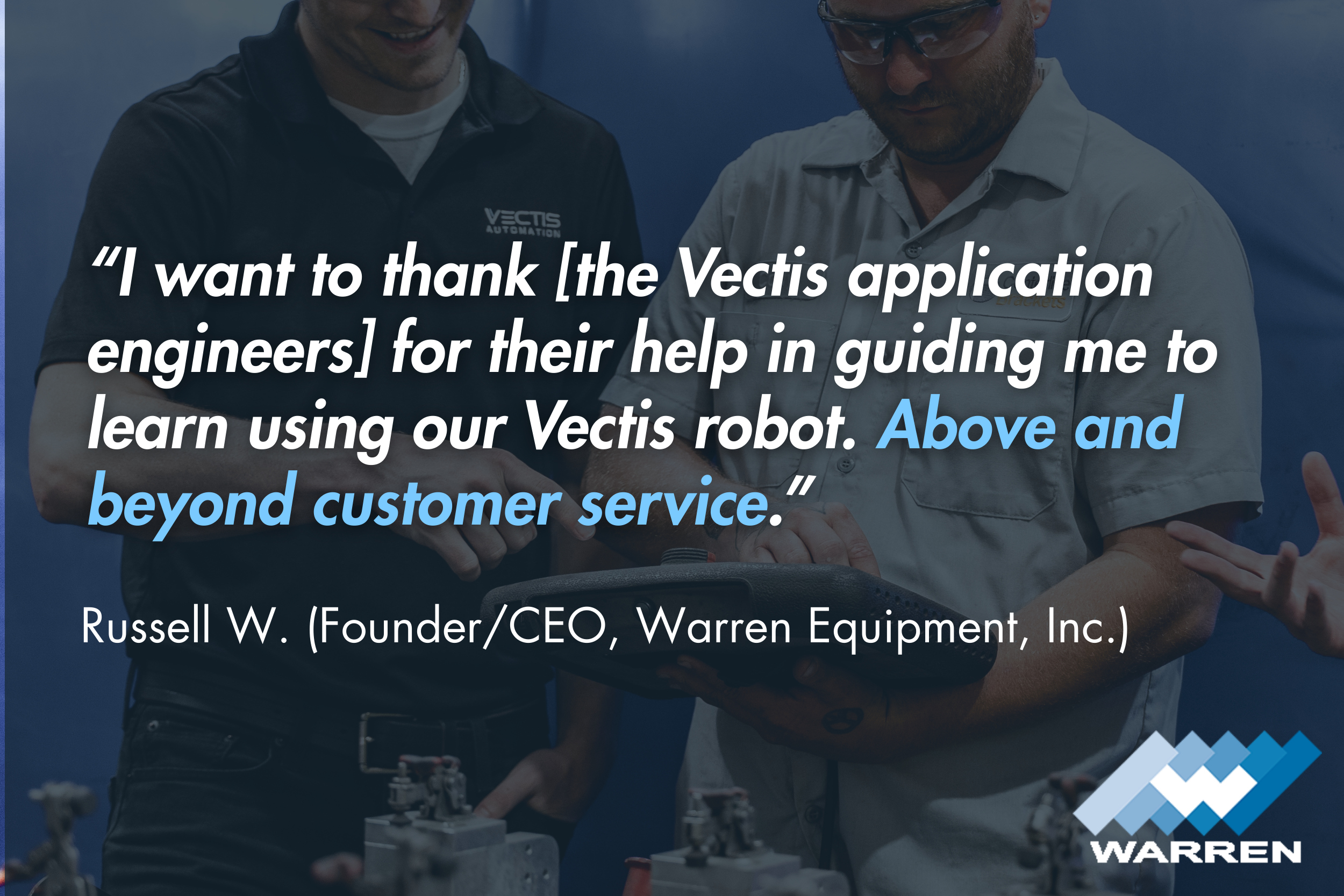 “I want to thank [the Vectis application engineers] for their help in guiding me to learn using our Vectis robot. Above and beyond customer service.” - Russell W. (Founder/CEO, Warren Equipment, Inc.)