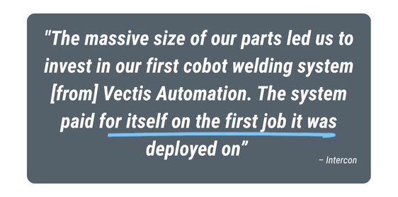 Customer testimonial from Intercon: “The massive size of our parts led us to invest in our first cobot welding system from Vectis Automation. The system paid for itself on the first job it was deployed on.”