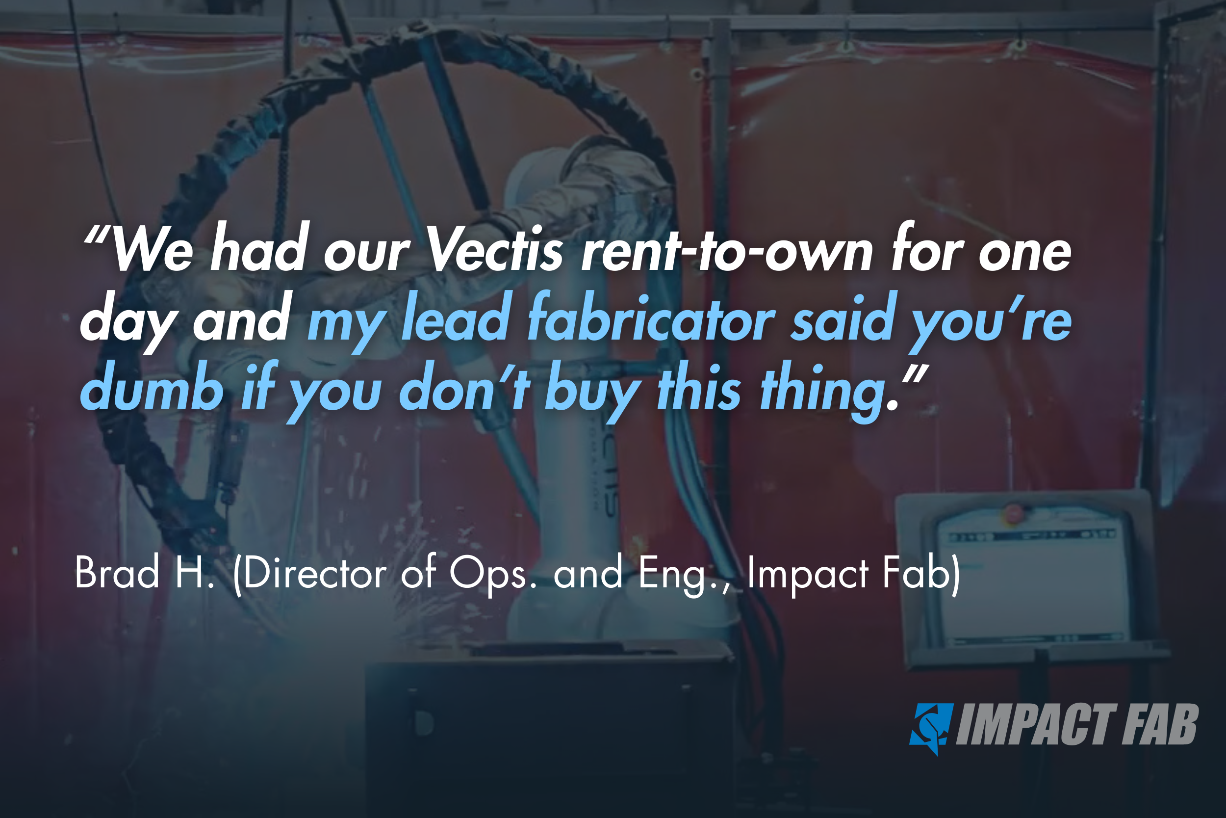 “We had our Vectis rent-to-own for one day and my lead fabricator said you’re dumb if you don’t buy this thing.” - Brad H. (Director of Ops. and Eng., Impact Fab)