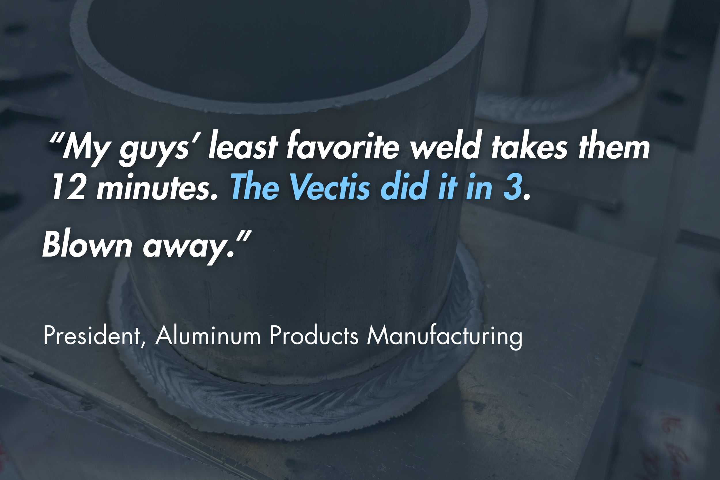 “My guys’ least favorite weld takes them 12 minutes. The Vectis did it in 3. Blown away." - President, Aluminum Products Manufacturing