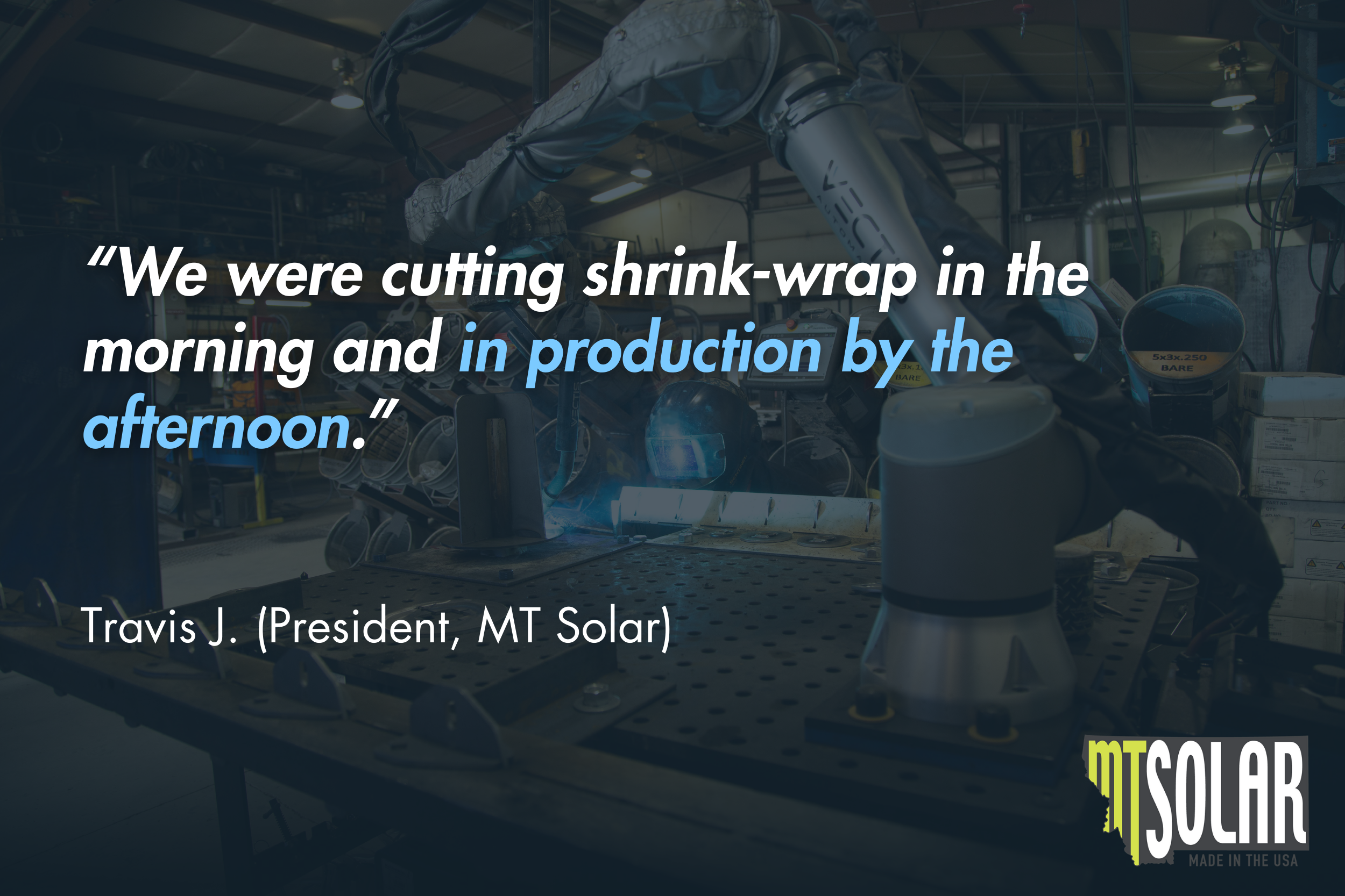 “We were cutting shrink-wrap in the morning and in production by the afternoon.” - Travis J. (President, MT Solar)
