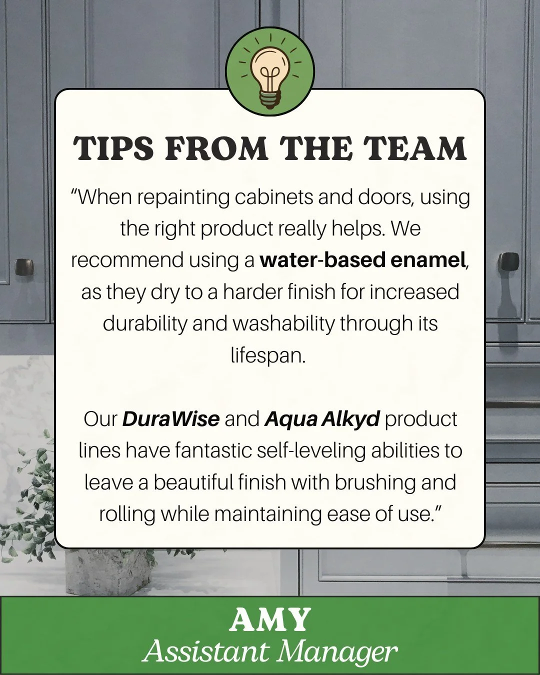 Repainting your cabinets? Amy suggests using a water-based enamel for a durable, washable finish. Stop by the store and ask about our DuraWise or Aqua Alkyd lines!