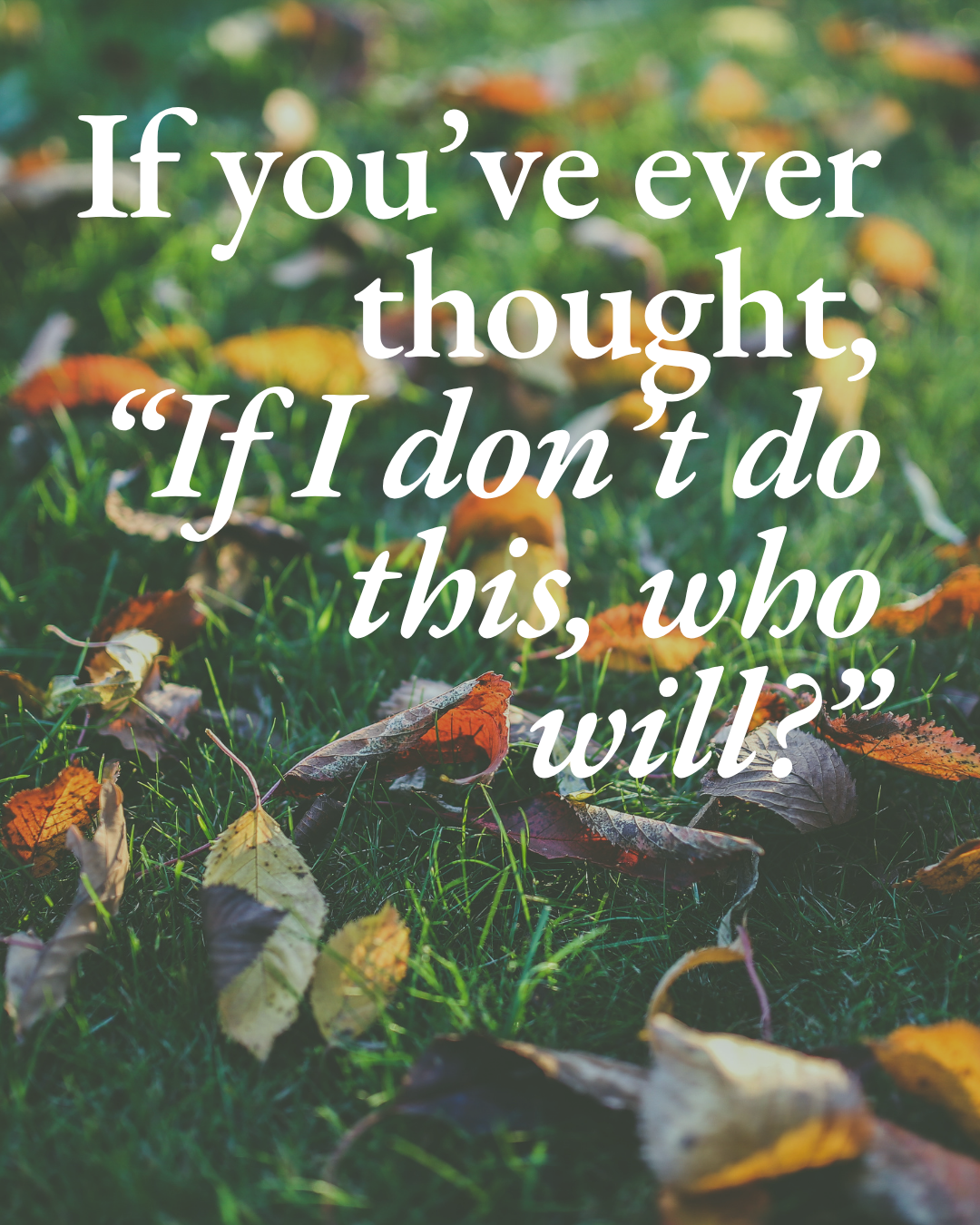 If you’ve ever thought, “If I don’t do this, who will?”