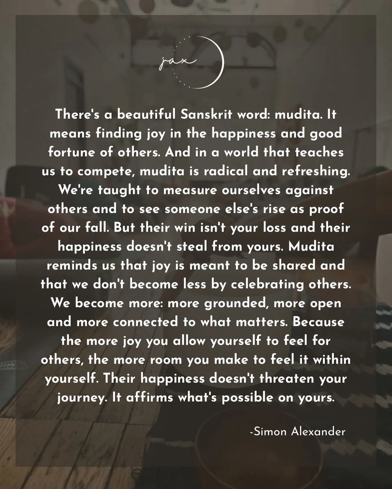 From Simon Alexander:

&ldquo;There&rsquo;s a beautiful Sanskrit word: mudita. It means finding joy in the happiness and good fortune of others. And in a world that teaches us to compete, mudita is radical and refreshing.
We&rsquo;re taught to measur