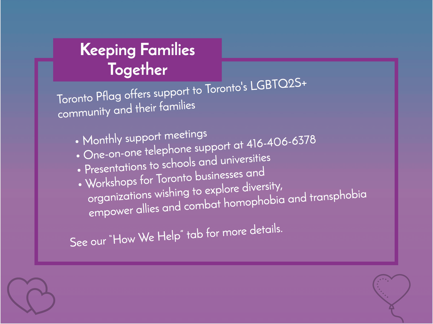 Keeping Families Together. Toronto Pflag offers support to Toronto's LGBTQ2S+ community and their families with: Monthly support meetings One-on-one telephone support at 416-406-6378 Presentations to schools and universities Workshops for Toronto businesses and organizations wishing to explore diversity, empower allies and combat homophobia. See our “How We Help” tab for more details.