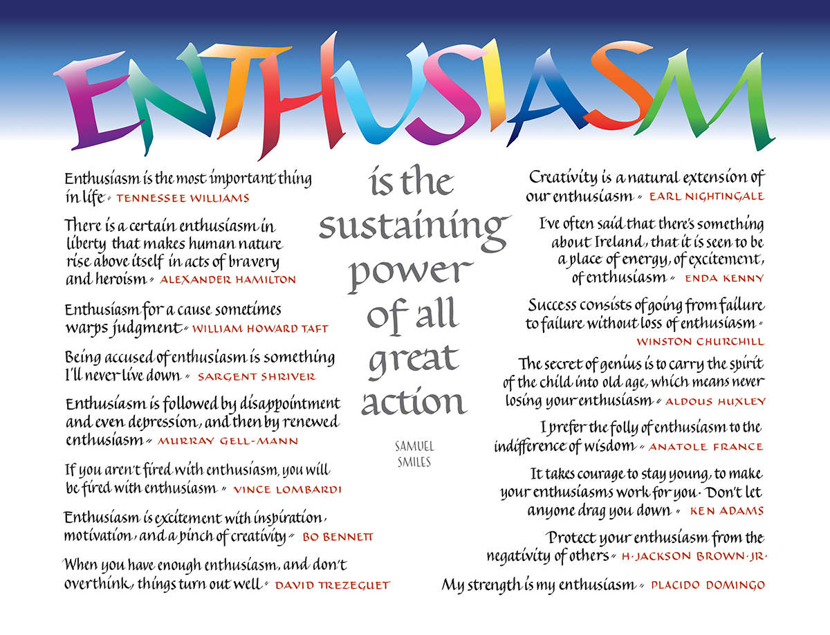   The magnificent power of enthusiasm is noted by famous authors such as Sargent Shriver, Vince Lombardi, Alexander Hamilton, Anatole France, and Placido Domingo, among others. Designed and handlettered by California Bay Area artist Ann Balaam Miller