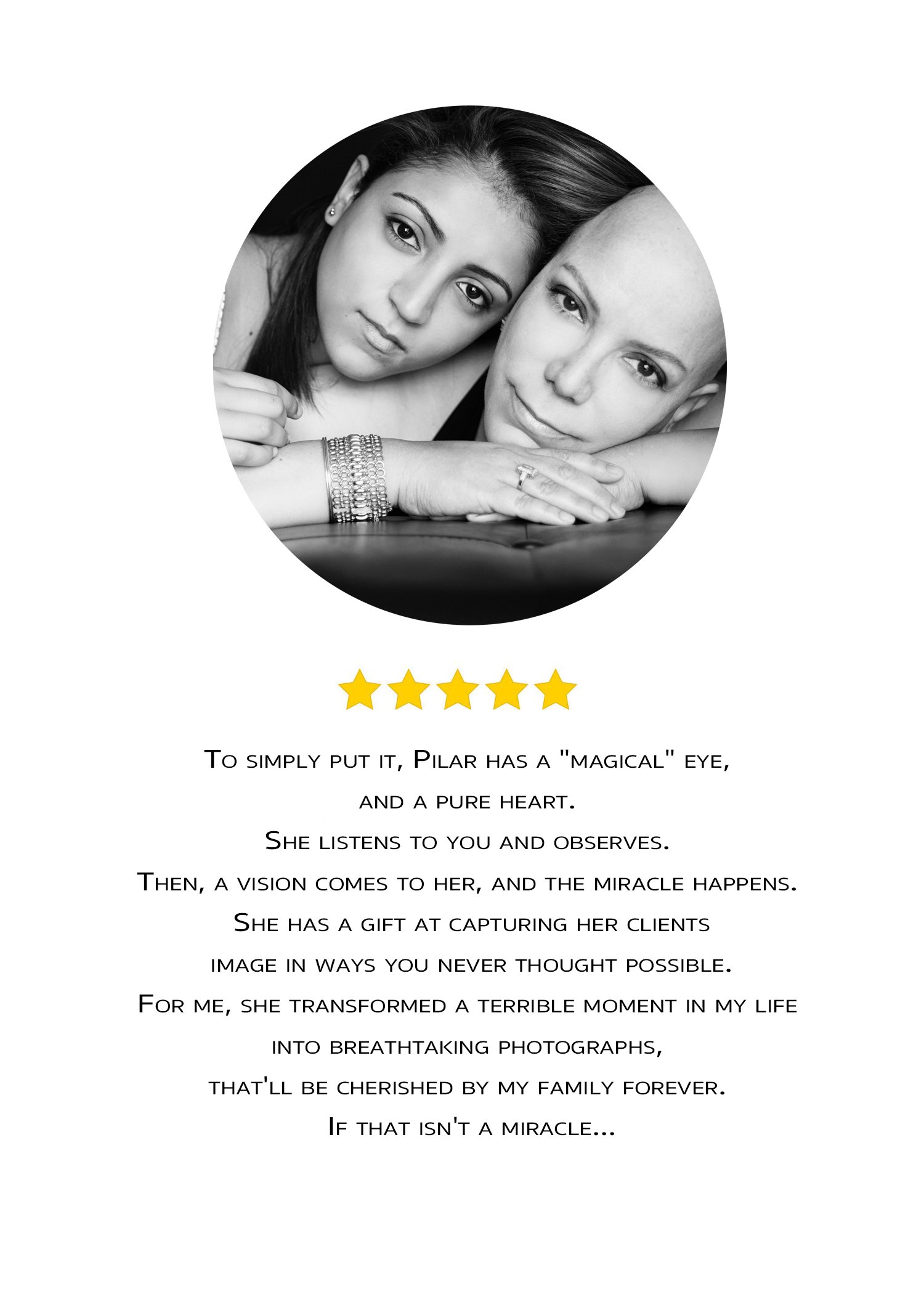 To simply put it, Pilar has a 'magical' eye and a pure heart. She listens to you and observes. Then, a vision comes to her, and the miracle happens. She has a gift at capturing her clients' image in ways you never thought possible. For me, she transf