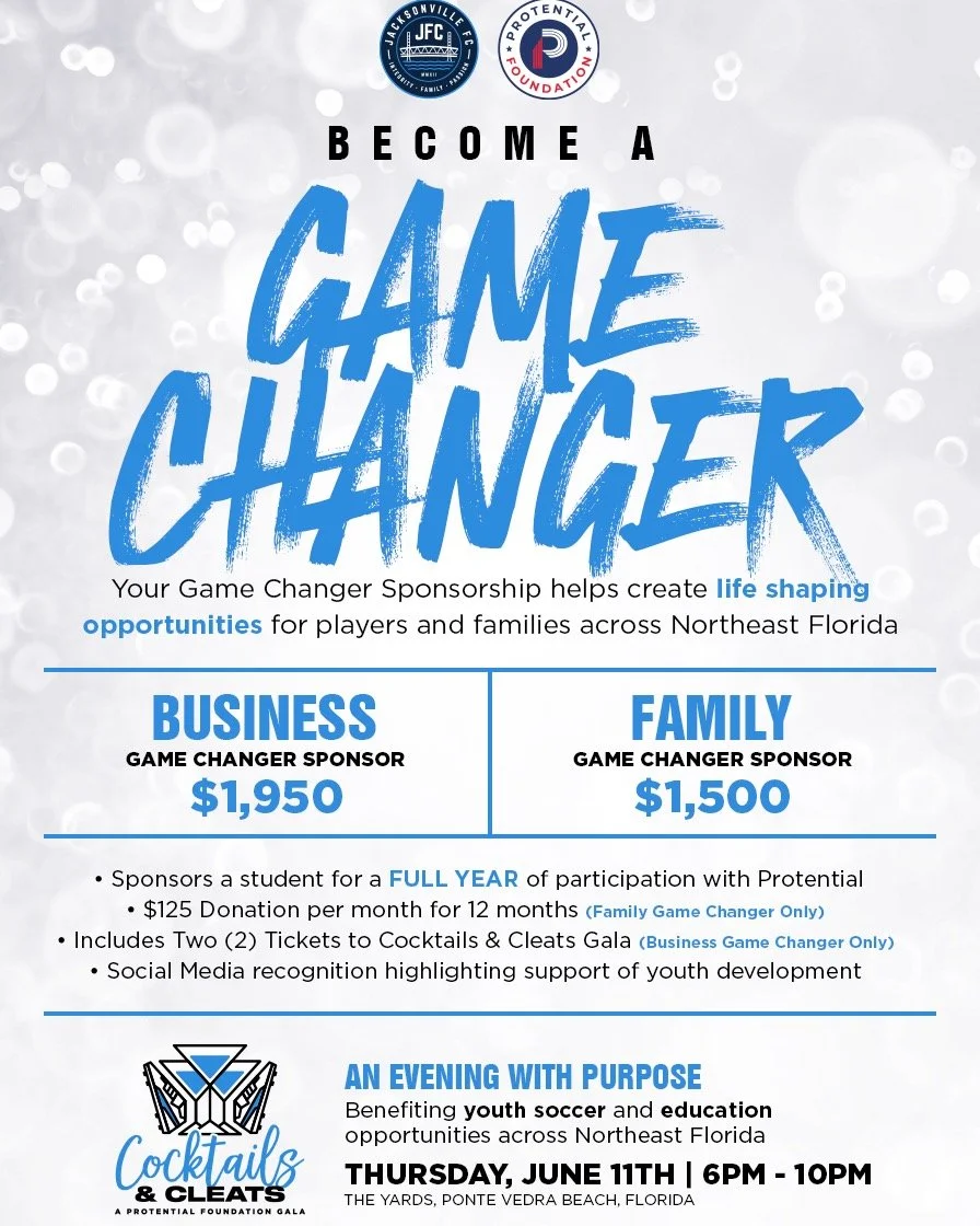 Become a Game Changer.

Support youth development through soccer and education by partnering with JFC &amp; Protential Foundation at our Cocktails &amp; Cleats Gala on June 11th at The Yards in Ponte Vedra Beach.

Our Business and Family Game Changer